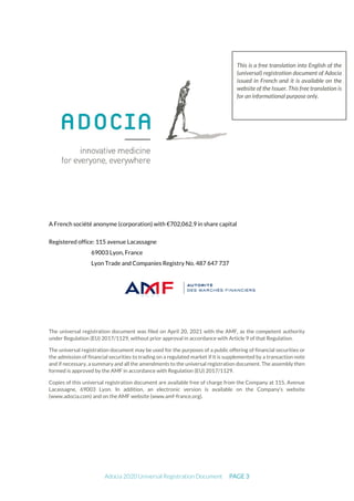 Adocia 2020 Universal Registration Document PAGE 3
A French société anonyme (corporation) with €702,062.9 in share capital
Registered office: 115 avenue Lacassagne
69003 Lyon, France
Lyon Trade and Companies Registry No. 487 647 737
The universal registration document was filed on April 20, 2021 with the AMF, as the competent authority
under Regulation (EU) 2017/1129, without prior approval in accordance with Article 9 of that Regulation.
The universal registration document may be used for the purposes of a public offering of financial securities or
the admission of financial securities to trading on a regulated market if it is supplemented by a transaction note
and if necessary, a summary and all the amendments to the universal registration document. The assembly then
formed is approved by the AMF in accordance with Regulation (EU) 2017/1129.
Copies of this universal registration document are available free of charge from the Company at 115, Avenue
Lacassagne, 69003 Lyon. In addition, an electronic version is available on the Company’s website
(www.adocia.com) and on the AMF website (www.amf-france.org).
This is a free translation into English of the
(universal) registration document of Adocia
issued in French and it is available on the
website of the Issuer. This free translation is
for an informational purpose only.
 