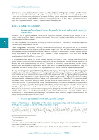 Presentation of Adocia and its activities
Adocia 2020 Universal Registration Document PAGE 34
1
BioChaperone Combo, the formulation developed by Adocia combining insulin glargine and lispro, benefits from the
large amount of positive data on the safety of insulin glargine and lispro (Lantus®
and Humalog®
). BioChaperone
Combo may also benefit from a competitive advantage in terms of cost, as the product is based on two insulins which
fell in the public domain and benefit from large manufacturing infrastructure. In 2018, Adocia secured its sourcing of
lispro and glargine insulins from Tonghua Dongbao Pharmaceuticals Co. Ltd..
BioChaperone Glucagon
 An aqueous formulation of human glucagon for the acute and chronic treatment of
hypoglycemia
Glucagon is one of the main hormones regulating the metabolism. Its role is schematically the opposite to that of
insulin. In a person without diabetes, glucagon is secreted in the event of hypoglycemia or during exertion in order to
keep blood glucose at a normal level.
It is worth mentioning that an overdose of insulin can cause hypoglycemia. It is therefore the most feared short-term
side effect of patients on insulin therapy.
Severe hypoglycemia is defined by a blood glucose lower than 50-54 mg/dL. Its symptoms may include dizziness,
transient cognitive impairment, convulsion and, in the most severe cases, coma and death. Due to those symptoms,
treating severe hypoglycemia very often requires the help of athird party. The prevalence of severe hypoglycemia per
year is estimated at 34% in people with type 1 diabetes25
. Severe hypoglycemia causes more than 300,000
hospitalizations in the United States each year26
.
In the therapeutic field, human glucagon is the only approved treatment for severe hypoglycemia. Unfortunately,
human glucagon is very unstable in an aqueous solution and the only commercially available products during the last
decades are multi-step emergency (rescue) kits. Composed of lyophilized human glucagon, the kit requires
reconstitution prior to injection by following several steps. Recent studies evaluating the ease-of-use of these kits
have shown that in 80% of cases, users fail to correctly reconstitute and/or administer the recommended dose27
.
By using proprietary BioChaperone®
technology, Adocia is developing a stable aqueous solution of human glucagon.
Such a solution could both be used as part of the emergency treatment of hypoglycemia (in a ready-to-use device) and
in the context of a dual hormone artificial pancreas (DHAP). In the latter, using glucagon may help to significantly
increase the time spent within the targeted glycemic range. Additionally, the joint use of glucagon and insulin may help
the development of completely autonomous devices, using algorithms that react automatically to glycemic variations,
without the patient intervening. Recently, several research groups (academic and industrial, such as Beta Bionics or
Inreda Therapeutics) have developed such “smart” pumps and have clinically demonstrated their potential benefits in
comparison to pumps using insulin alone28
, particularly with regards to reduced glycemic variability and the reduced
risk of hypoglycemia. However, all these teams are currently limited by the absence of a glucagon solution. Most of
the studies up until now have been conducted using lyophilized glucagon reconstituted every day, which would not be
acceptable for a daily use, or with developing products which are not yet approved by a regulatory authority. Adocia
is also seeking to develop BioChaperone Glucagon for other indications, including congenital hyperinsulinism and
chronic hypoglycemia following bariatric surgery.
 Clinical results obtained with BioChaperone Glucagon
Phase 1 clinical results – Evaluation of the safety, pharmacokinetics, and pharmacodynamics of
BioChaperone Glucagon in patients with type 1 diabetes (n=24)
In November 2017, Adocia announced positive topline results for BioChaperone Glucagon in this first human study.
A subcutaneous injection of 1 mg BioChaperone Glucagon showed acceptable safety and tolerability profiles,
validating the primary objective of the study. In all groups, the most common adverse event was nausea, with eight
25
Frier Int. Dia. Monitor 2009
26
CDC reports, 2014
27
Yale et al. Faster use and fewer failures with needle-free nasal glucagon versus injectable glucagon in severe hypoglycemia rescue: a simulation
study. Diabetes Technol Ther. 2017;19;423-432
28
For example, c.f. El Khatib et al., 77-OR, ADA 76th Scientific Sessions June 10–14th, 2016, USA. et Russell et al, The Lancet (2016) 4(3):233-2
 