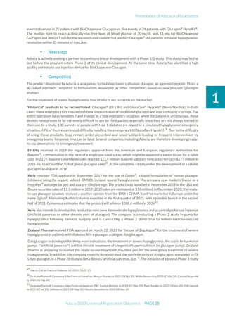 Presentation of Adocia and its activities
Adocia 2020 Universal Registration Document PAGE 35
1
events observed in 25 patients with BioChaperone Glucagon vs. five events in 24 patients with Glucagen®
HypoKit®
.
The median time to reach a clinically risk-free level of blood glucose of 70 mg/dL was 11 min for BioChaperone
Glucagon and almost 7 min for the reconstituted commercial product Glucagen®
. All patients achieved hypoglycemic
resolution within 35 minutes of injection.
 Next steps
Adocia is actively seeking a partner to continue clinical development with a Phase 1/2 study. This study may be the
last before the program enters Phase 3 of its clinical development. At the same time, Adocia has identified a high
quality and easy to use injection device for BioChaperone Glucagon.
 Competition
The product developed by Adocia is an aqueous formulation based on human glucagon, an approved peptide. This is a
de-risked approach, compared to formulations developed by other competitors based on new peptides (glucagon
analogs).
For the treatment of severe hypoglycemia, four products are currently on the market:
“Historical” products to be reconstituted: Glucagon®
(Eli Lilly) and GlucaGen®
Hypokit®
(Novo Nordisk). In both
cases, these emergency kits require real-time reconstitution of lyophilized glucagon and injection using a syringe. The
entire operation takes between 7 and 9 steps. In a real emergency situation, when the patient is unconscious, these
devices have proven to be extremely difficult to use by third parties, especially since they are not always trained in
their use. In a study, 130 parents of people with type 1 diabetes are placed in a simulated hypoglycemic emergency
situation, 69% of them experienced difficulty handling the emergency kit (GlucaGen Hypokit)29
. Due to the difficulty
of using these products, they remain under-prescribed and under-utilized, leading to frequent interventions by
emergency teams. Response time can be fatal. Several companies, including Adocia, are therefore developing ready-
to-use alternatives for emergency treatment.
Eli Lilly received in 2019 the regulatory approval from the American and European regulatory authorities for
Baqsimi®
, a presentation in the form of a single-use nasal spray, which might be apparently easier to use for a naive
user. In 2019, Baqsimi's worldwide sales reached $22.4 million. Baqsimi sales are forecasted to reach $277 million in
2026 and to account for 30% of global glucagon sales30
. At the same time, Eli Lilly ended the development of a soluble
glucagon analogue in 2018.
Xeris received FDA approval in September 2019 for the use of Gvoke®
, a liquid formulation of human glucagon
(obtained using the organic solvent DMSO), to treat severe hypoglycemia. The company now markets Gvoke as a
HypoPen®
autoinjector pen and as a pre-filled syringe. The product was launched in November 2019 in the USA and
Gvoke recorded sales of $1.1 million in 2019 (2020 sales are estimated at $16 million). In December 2020, the ready-
to-use glucagon solution received a positive opinion from the EMA's CHMP. It will be marketed in Europe under the
name Ogluo®
. Marketing Authorization is expected in the first quarter of 2021, with a possible launch in the second
half of 2021. Consensus estimates that the product will achieve $288.6 million in 202631
.
Xeris also intends to develop this product as mini-pens for moderate hypoglycemia and as cartridges for use in pumps
(artificial pancreas or other chronic uses of glucagon). The company is conducting a Phase 2 study in pump for
hypoglycemia following bariatric surgery and is conducting a Phase 2 pump trial to reduce exercise-induced
hypoglycemia.
Zealand Pharma received FDA approval on March 22, 2021 for the use of Zegalogue®
for the treatment of severe
hypoglycemia in patients with diabetes. It is a glucagon analogue, dasiglucagon.
Dasiglucagon is developed for three main indications: the treatment of severe hypoglycemia, the use in bi-hormonal
pumps ("artificial pancreas") and the chronic treatment of congenital hyperinsulinism (in glucagon pump). Zealand
Pharma is preparing to market the ready-to-use HypoPal® pre-filled pen for the emergency treatment of severe
hypoglycemia. In addition, the company recently demonstrated the non-inferiority of dasiglucagon, compared to Eli
Lilly's glucagon, in a Phase 2b study in Beta-Bionics' artificial pancreas, iLet ™. The initiation of a pivotal Phase 3 study
29
Harris, G et al Practical Diabetes Int. 2001: 18;22-25.
30
EvaluatePharma® Consensus Sales Forecast based on: Morgan Stanley to 2025 (28 Oct 20); Wolfe Research to 2030 (13 Oct 20); Cantor Fitzgerald
to 2026 (16 Dec 20)
31
EvaluatePharma® Consensus Sales Forecast based on: RBC Capital Markets to 2024 (07 May 20); Piper Sandler to 2027 (18 Jun 20); SVB Leerink
to 2035 (02 Jul 20); Jefferies to 2025 (08 May 20); Mizuho Securities to 2024 (08 May 20)
 