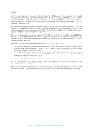 Adocia 2020 Universal Registration Document PAGE 4
NOTICE
In this universal registration document, the terms “Adocia” or the “Company” refer to Adocia, a French société
anonyme (corporation) whose registered office is located at 115, Avenue Lacassagne, 69003 Lyon, France, and which
is registered with the Lyon Trade and Companies Registry under number 487 647 737 and, when appropriate, its
subsidiary, Adocia Inc., a company incorporated in the state of Delaware, whose head office is located at 270258 San
Diego, CA 92198-2258, U.S.A.
The consolidated financial statements prepared under IFRS for the fiscal year ended December 31, 2020 are
presented on pages 120 to 154 of this universal registration document. The statutory auditors’ report on the
consolidated financial statements prepared under IFRS for the fiscal year ended December 31, 2020 is presented on
pages 155 to 161 of this universal registration document.
The corporate financial statements prepared under French GAAP for the fiscal year ended December 31, 2020 are
presented on pages 162 to 182 of this universal registration document. The statutory auditor’s report on the
corporate financial statements prepared under French GAAP for the fiscal year ended December 31, 2020 is
presented on pages 183 to 188.
Pursuant to Article 19 of Commission Regulation (EC) No. 2017/1129 of June 14, 2017,
- The consolidated financial statements ended December 31, 2019 and the related statutory auditors’ reports
presented respectively in paragraph 4.1 and 4.2 of the 2019 universal registration document filed with the AMF
on April 22, 2020 with reference D.20-0330
- The consolidated financial statements ended December 31, 2018 and the related statutory auditors’ reports
presented respectively in paragraph 4.1 and 4.2 of the 2018 universal registration document filed with the AMF
on April 12th
, 2019 with reference D.19-0328
are incorporated by reference in this universal registration document.
The non-included parts of this(ese) document(s) are either irrelevant for the investor or covered elsewhere in the
universal registration document.
A glossary containing the definitions of certain technical terms used in this registration document, as well as an index
of abbreviations used, can be found in paragraph 6.6. Terms indicated by an asterisk (*) are defined in the glossary.
 