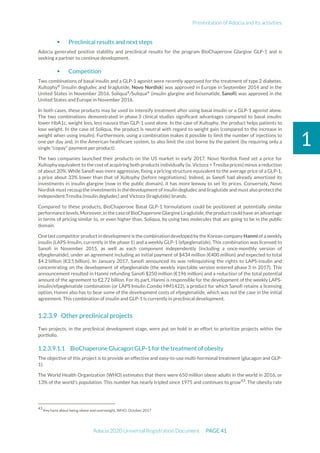 Presentation of Adocia and its activities
Adocia 2020 Universal Registration Document PAGE 41
1
 Preclinical results and next steps
Adocia generated positive stability and preclinical results for the program BioChaperone Glargine GLP-1 and is
seeking a partner to continue development.
 Competition
Two combinations of basal insulin and a GLP-1 agonist were recently approved for the treatment of type 2 diabetes.
Xultophy®
(insulin degludec and liraglutide, Novo Nordisk) was approved in Europe in September 2014 and in the
United States in November 2016. Soliqua®
/Suliqua®
(insulin glargine and lixisenatide, Sanofi) was approved in the
United States and Europe in November 2016.
In both cases, these products may be used to intensify treatment after using basal insulin or a GLP-1 agonist alone.
The two combinations demonstrated in phase 3 clinical studies significant advantages compared to basal insulin:
lower HbA1c, weight loss, less nausea than GLP-1 used alone. In the case of Xultophy, the product helps patients to
lose weight. In the case of Soliqua, the product is neutral with regard to weight gain (compared to the increase in
weight when using insulin). Furthermore, using a combination makes it possible to limit the number of injections to
one per day and, in the American healthcare system, to also limit the cost borne by the patient (by requiring only a
single "copay" payment per product).
The two companies launched their products on the US market in early 2017. Novo Nordisk fixed set a price for
Xultophy equivalent to the cost of acquiring both products individually (ie. Victoza + Tresiba prices) minus a reduction
of about 20%. While Sanofi was more aggressive, fixing a pricing structure equivalent to the average price of a GLP-1,
a price about 33% lower than that of Xultophy (before negotiations). Indeed, as Sanofi had already amortized its
investments in insulin glargine (now in the public domain), it has more leeway to set its prices. Conversely, Novo
Nordisk must recoup the investments in the development of insulin degludec and liraglutide and must also protect the
independent Tresiba (insulin degludec) and Victoza (liraglutide) brands.
Compared to these products, BioChaperone Basal GLP-1 formulations could be positioned at potentially similar
performance levels. Moreover, in the caseofBioChaperone Glargine Liraglutide, the productcould have an advantage
in terms of pricing similar to, or even higher than, Soliqua, by using two molecules that are going to be in the public
domain.
One last competitor product in development is the combination developed by the Korean company Hanmi of a weekly
insulin (LAPS-Insulin, currently in the phase 1) and a weekly GLP-1 (efpeglenatide). This combination was licensed to
Sanofi in November 2015, as well as each component independently (including a once-monthly version of
efpeglenatide), under an agreement including an initial payment of $434 million (€400 million) and expected to total
$4.2 billion (€3.5 billion). In January 2017, Sanofi announced its was relinquishing the rights to LAPS-insulin and
concentrating on the development of efpeglenatide (the weekly injectable version entered phase 3 in 2017). This
announcement resulted in Hanmi refunding Sanofi $250 million (€196 million) and a reduction of the total potential
amount of the agreement to €2.72 billion. For its part, Hanmi is responsible for the development of the weekly LAPS-
insulin/efpeglenatide combination (or LAPS Insulin Combo HM1422), a product for which Sanofi retains a licensing
option. Hanmi also has to bear some of the development costs of efpeglenatide, which was not the case in the initial
agreement. This combination of insulin and GLP-1 is currently in preclinical development.
Other preclinical projects
Two projects, in the preclinical development stage, were put on hold in an effort to prioritize projects within the
portfolio.
1.2.3.9.1.1 BioChaperone Glucagon GLP-1 for the treatment of obesity
The objective of this project is to provide an effective and easy-to-use multi-hormonal treatment (glucagon and GLP-
1).
The World Health Organization (WHO) estimates that there were 650 million obese adults in the world in 2016, or
13% of the world's population. This number has nearly tripled since 1975 and continues to grow43
. The obesity rate
43
Key facts about being obese and overweight, WHO, October 2017
 