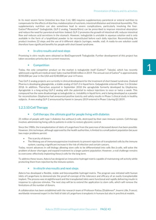Presentation of Adocia and its activities
Adocia 2020 Universal Registration Document PAGE 43
1
In its most severe forms (intestine less than 1 m), SBS requires supplementary parenteral or enteral nutrition to
compensate fortheeffects ofdiarrhea, malabsorption ofnutrients,intestinaldilatation andintestinal dysmotility. This
supplementary nutrition can also sometimes lead to severe complications, particularly involving the liver.
Gattex®
/Revestive®
(teduglutide, GLP-2 analog, Takeda/Shire) can be prescribed to improve intestinal absorption
and reduce the need for parenteral nutrition. Indeed, GLP-2 promotes the growth of intestinal villi, reduces intestinal
flow and reduces acid secretions in the stomach. However, teduglutide is unstable in aqueous solution and is only
available in the form of a lyophilized powder to be reconstituted before each daily injection. Reconstituting the
product involves 22 steps and the use of 6 different objects (syringes, needle, vial). A ready-to-use solution could
therefore have significant benefits for people with short bowel syndrome.
 In vitro results and next steps
Promising in vitro results were obtained on BioChaperone® Teduglutide. Further development of this project has
taken secondary priority due to current resources.
 Competition
Today, the only competitor product on the market is teduglutide itself (Gattex®
, Takeda), which has recently
addressed a significant medical need. Sales reached $568 million in 2019. The annual cost of Gattex®
is approximately
$350,000 per year in the USA and €240,000 per year in France.
Two GLP-2 analog projects are currently in clinical development for the treatment of short bowel syndrome. Zealand
Pharma is developing glepaglutide, a stable analog of GLP-2 in liquid form. Gelpaglutide entered Phase 3 in October
2018. In addition, Therachon acquired in September 2018 the apraglutide formerly developed by Glypharma.
Apraglutide is a long-acting GLP-2 analog with the potential to reduce injections to once or twice a week. This
compound has the same disadvantage as teduglutide i.e., instability in liquid form, and is being developed as a powder
for reconstitution. Glypharma had announced positive toxicity and safety results in Phase 1 clinical study in healthy
subjects. A new analog GLP-2 announced by Hanmi in January 2019 entered in Phase 1 during Q1 2019.
Cell Therapy
 Cell therapy: the ultimate goal for people living with diabetes
25 million of people with type 1 diabetes live without β-cells, destroyed by their own immune system. Cell therapy
involves administering living cells to patients in order to restore glycemic control.
Since the 1980s, the transplantation of islets of Langerhans from the pancreas of deceased donors has been possible.
However, this technique, although approved by the health authorities, is limited to a small patient population because
two major problems persist:
• The scarcity of donors
• The lifelong use of immunosuppressive treatments to prevent rejection of transplanted cells by the immune
system, causing a significant increase in the risk of infection and certain cancers.
Today, recent advances in cell biology allowing stem cells to be differentiated into cells like β-cells, will solve the
problem of donor shortages and expand treatment to a larger patient population. However, a real challenge remains
to overcome: effectively implanting these β-cells for the long term.
To address these issues, Adocia has designed an innovative hydrogel matrix capable of maintaining cell activity while
protecting them from rejection by the immune system.
 In vitro/In vivo results and next steps
Adocia has developed a flexible, stable and biocompatible hydrogel matrix. The program was initiated with human
islets of Langerhans to demonstrate the proof-of-concept of the tolerance and efficacy of an easily transplantable
implant. The process was straightforward and the transplanted islets were functional and rapidly delivering insulin in
response to a glucose stimulus. The next step will be to extend the application to stem cells, which will remove the
limitations of the number of donors.
A collaboration has been established with the research team of Professor Pattou (DiabInnov®
, Inserm Lille, France),
worldwide renowned expert in the field of islet of Langerhans transplants in humans but also in preclinical models.
 