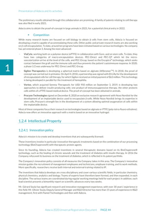 Presentation of Adocia and its activities
Adocia 2020 Universal Registration Document PAGE 44
1
The preliminary results obtained through this collaboration are promising. A family of patents relating to cell therapy
was also filed in early 2021.
Adocia aims to obtain the proof-of-concept in large animals in 2021, for a potential clinical entry in 2022.
 Competition
While many research teams are focused on cell biology to obtain β cells from stem cells, Adocia is focused on
developing a matrix capable of accommodating these cells. Other public and private research teams are also working
on β-cell encapsulation. To date, around ten programs have been initiated based on various technologies. No company
has yet entered phase 3. Among the most advanced:
- ViaCyte, working both on a polymer device (ePTFE) in collaboration with Gore, and on stem cells. To date, they
have two categories of macro-encapsulation devices: PEC-Direct and PEC-QT which let the micro-
vascularization arrive at the level of the cells, and PEC-Encap, based on the Encaptra®
technology, which seeks
contact between the graft and the immune cells and thus prevents the patient's autoimmune response. In 2020,
a phase 1/2 was underway for PEC-Direct and PEC-Encap.
- Sigilon Therapeutics is developing a spherical matrix based on alginate (AfibromerTM
). In 2018, the proof of
concept was carried out in primates. On April 4,2018, a partnership was signed with Eli Lilly for the development
of encapsulated cells for cell therapy, for which Sigilon received an initial paymentof $63 million. This technology
is being developed in parallel for the treatment of hemophilia.
- Vertex, which acquired Semma Therapeutic for USD 950 million on September 3, 2019, is developing two
approaches to deliver insulin-producing cells: one product of immunosuppressive therapy, the other protects
cells within of a PTFE-based medical device. The proof of concept has been obtained in animals.
- Procyon Technologies signed on December 8, 2020 an exclusive research agreement with Novo Nordisk for the
development of an implantable device used to encapsulate β-cells. While Novo Nordisk brings its expertise in
stem cells, Procyon's strength lies in the development of a system allowing optimal oxygenation of cells within
the implantable device.
Most of these companies focus their research on technologies based on alginate or PTFE (poly-tetra-fluoro-ethylene).
Adocia now offers an innovative approach with a matrix based on an innovative hydrogel.
Intellectual Property
Innovation policy
Adocia’s mission is to create and develop inventions that are subsequently licensed.
These inventions involve in particular innovative therapeutic treatments based on the combination of our processing
technology (BioChaperone®) with therapeutic protein agents.
Since its founding, Adocia has created inventions in several therapeutic domains based on its BioChaperone®
technology, such as the healing of chronic wounds and the treatment of diabetes with insulin therapy. In 2016 the
Company refocused its business on the treatment of diabetes, which is reflected in its patent portfolio.
The Company’s innovation policy consists of all measures the Company takes in this area. The Company’s innovative
mission guides the recruitment of management employees and technicians, employee training, and its work methods.
More specifically, researchers receive both internal and external training related to IP.
The inventions that Adocia develops are cross-disciplinary and cover various scientific fields, in particular chemistry,
physical chemistry, analytics and biology. Teams of experts have therefore been formed, and then expanded, in each
discipline. The various teams are coordinated during regular working meetings held for each project. In addition, each
lead scientist presents a bimonthly report on scientific advances every two weeks.
Mr. Gérard Soula has significant research and innovation management experience, with over 30 years’ experience in
this field. Mr. Olivier Soula, Deputy General Manager and R&D Director has more than 15 years of experience in R&D
management, first with Flamel Technologies and then with Adocia.
 
