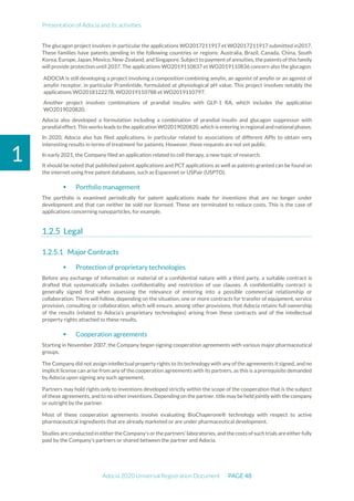 Presentation of Adocia and its activities
Adocia 2020 Universal Registration Document PAGE 48
1
The glucagon project involves in particular the applications WO2017211917 et WO2017211917 submitted in2017.
These families have patents pending in the following countries or regions: Australia, Brazil, Canada, China, South
Korea, Europe, Japan,Mexico,New-Zealand, andSingapore. Subject to payment ofannuities,the patents of this family
will provide protection until 2037. The applications WO2019110837 et WO2019110836 concern also the glucagon.
ADOCIA is still developing a project involving a composition combining amylin, an agonist of amylin or an agonist of
amylin receptor, in particular Pramlintide, formulated at physiological pH value. This project involves notably the
applications WO2018122278, WO2019110788 et WO2019110797.
Another project involves combinations of prandial insulins with GLP-1 RA, which includes the application
WO2019020820.
Adocia also developed a formulation including a combination of prandial insulin and glucagon suppressor with
prandial effect. This works leads to the application WO2019020820,which is entering in regional andnational phases.
In 2020, Adocia also has filed applications, in particular related to associations of different APIs to obtain very
interesting results in terms of treatment for patients. However, these requests are not yet public.
In early 2021, the Company filed an application related to cell therapy, a new topic of research.
It should be noted that published patent applications and PCT applications as well as patents granted can be found on
the internet using free patent databases, such as Espacenet or USPair (USPTO).
 Portfolio management
The portfolio is examined periodically for patent applications made for inventions that are no longer under
development and that can neither be sold nor licensed. These are terminated to reduce costs. This is the case of
applications concerning nanoparticles, for example.
Legal
Major Contracts
 Protection of proprietary technologies
Before any exchange of information or material of a confidential nature with a third party, a suitable contract is
drafted that systematically includes confidentiality and restriction of use clauses. A confidentiality contract is
generally signed first when assessing the relevance of entering into a possible commercial relationship or
collaboration. There will follow, depending on the situation, one or more contracts for transfer of equipment, service
provision, consulting or collaboration, which will ensure, among other provisions, that Adocia retains full ownership
of the results (related to Adocia's proprietary technologies) arising from these contracts and of the intellectual
property rights attached to these results.
 Cooperation agreements
Starting in November 2007, the Company began signing cooperation agreements with various major pharmaceutical
groups.
The Company did not assign intellectual property rights to its technology with any of the agreements it signed, and no
implicit license can arise from any of the cooperation agreements with its partners, as this is a prerequisite demanded
by Adocia upon signing any such agreement.
Partners may hold rights only to inventions developed strictly within the scope of the cooperation that is the subject
of these agreements, and to no other inventions. Depending on the partner, title may be held jointly with the company
or outright by the partner.
Most of these cooperation agreements involve evaluating BioChaperone® technology with respect to active
pharmaceutical ingredients that are already marketed or are under pharmaceutical development.
Studies are conducted in either the Company’s or the partners'laboratories, and the costs of such trials are either fully
paid by the Company’s partners or shared between the partner and Adocia.
 