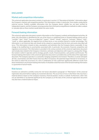 Adocia 2020 Universal Registration Document PAGE 5
DISCLAIMER
Market and competition information
This universal registration document contains, in particular in section 1.3 “Description of Activities”, information about
the Company’s markets and competitive position. This information is taken, in particular, from studies conducted by
external sources. Publicly available information that the Company deems reliable has not been verified by
independent experts, and the Company cannot guarantee thata third party using different methods to collect, analyze
or calculate data on these markets would obtain the same results.
Forward-looking information
This universal registration document contains information on the Company’s outlook and development priorities. At
times, this information is identified by the use of the future or conditional tense or forward-looking words such as
“consider”, “plan”, “think”, “have as an objective”, “expect”, “intend”, “should”, “aspire to”, “estimate”, “believe”, “wish”,
“could” or, where applicable, the negative form of these terms, or any variation thereof or similar terminology. This
information is not historical data and should not be viewed as a guarantee that the facts and events described will
occur. This information is based on data, assumptions and estimates that the Company deems reasonable. It may
change or be modified due to uncertainties associated with, in particular, the economic, financial, competitive and
regulatory environment. This information is provided in the various sections of this universal registration document
and includes data related to the Company’s intentions, estimates and objectives with respect to, among other things,
the market in which it operates and its strategy, growth, results, financial position, cash position and forecasts. The
forward-looking information in this universal registration document is provided only as of the date of this registration
document. The Company operates in a constantly changing competitive environment. Therefore, it cannot anticipate
all risks, uncertainties and other factors that may affect its business, the potential impact thereof on its business, or
the extent to which the occurrence of a risk or combination of risks could have significantly different results from
thosementioned in any forward-looking information. Itshouldbe noted thatnone of this forward-looking information
is a guarantee of actual results.
Risk factors
Investors are advised to carefully review the risk factors described in paragraph 1.5 “Risk Factors” of this universal
registration document before making any investment decision. The occurrence of any or all of these risks may have a
material adverse impact on the Company’s business, financial position, results or outlook. Furthermore, other risks
not yet identified or not deemed significant by the Company as of the date of this universal registration document
may also have a material adverse impact.
 