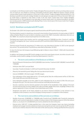 Presentation of Adocia and its activities
Adocia 2020 Universal Registration Document PAGE 51
1
Local leader on the Chinese insulin market, Tonghua Dongbao Pharmaceuticals Co. Ltd can currently produce several
tons of insulin per year divided on numerous outstanding production plants. While the Chinese company already
commercializes human insulin products in China and in other markets, Tonghua Dongbao Pharmaceuticals Co. Ltd
develops in parallel several insulin analogs. Notably, its insulin glargine was approved in China at the end of 2019, and
its insulin lispro is expected to enter Phase 3 trials in the near future. Insulin lispro from Tonghua Dongbao
Pharmaceuticals Co. Ltd. is produced in the same plant as human insulin used in its commercial products; this plant
has recently passed a cGMP standard audit allowing Phase 3 entry into Europe of this human insulin from Tonghua
Dongbao Pharmaceuticals Co. Ltd.
Bond loan concluded with IPF Fund II
On October 11th, 2019, the Company signed a bond financial line with IPF Fund II to finance its growth.
This financing line consists in a bond issue, structured in two tranches of equal amounts, of a total number of EUR 15
million of bonds (“Bonds”) to each of which is attached a warrant (the “BSA”), hereinafter collectively referred to as
the “OBSA”, for a maximum amount of principal loan of 15 million euros.
The Bonds were issued in two tranches, each for a principal amount of 7,500,000 euro (the « Tranche A » and “the
Tranche B” and together the “Issue” entirely reserved for IPF Fund II SCA, SICAV FIAR (hereinafter referred to as "IPF
Fund II").
The first tranche (Tranche A), amounting to 7.5 million euros, was subscribed on October 11, 2019, at the signing of
the contract. The second tranche (Tranche B) was subscribed on December 10, 2019.
In return for this loan, the Company issued BSA giving right to Adocia’s shares (1 Bond = 1 BSA) with characteristics
detailed below.
In addition, the Company granted IPF Fund II a pledge on part of its assets (bank accounts, securities accounts, trade
receivables, stock) as well as a pledge of certain key Adocia patents (« Core IP »).
 The terms and conditions of the Bonds are as follows :
- Nominal Amountof thebondissue:EUR15,000,000 in two tranches: TrancheA:EUR7,500,000;Tranche B:EUR
7,500,000.
- Initial par value: EUR 1 euro per Bond.
- Issue date: Tranche A: October 11, 2019 and Tranche B: December 10, 2019.
- Maturity: the twentieth quarter falling after the issue date of each tranche.
- Interest: EURIBOR + 8% (Cash margin) +3% (PIK margin).
- First redemption of the capital deferred for a 12-month period, then the reimbursement will be of 10%, then
20%, finally 30% and at last 40% the last year.
- Early redemption possible at any time, subject to early redemption fee, for an amount of 8% if the exit occurs
during the first year, 7% in the course of the second year and finally 6% the third year.
- Security: customary security interests granted to the benefit of the bondholders’ body. (pledge of the bank
accounts and securities accounts, pledge of the trade receivables, pledge of the stock, and pledge of Adocia’s key
patents registered in France, in Europe, in the United States and in China.
- Assignment: the bonds can be freely assigned to any fund or financial institution, to the exclusion of any
competitor of the Company or any fund managing or having invested in a competitor of the Company.
 The main terms and conditions of the warrants are as follows:
- Number of warrants: 15,000,000, i.e. 7,500,000 under Tranche A and 7,500,000 under Tranche B, creating the
right for each tranche to subscribe to a number of ordinary shares of the Company equals to 15% of the amount
drawn, i.e. an amount of 1,125,000 EUR each tranche, divided by the share strike price.
- Exercise price: EUR 8.57, it being specified that, in the event the Company issues new shares (excluding
employee and manager incentive scheme) at a lower price during the warrants’ exercise period, the IPF warrants
exercise price shall be reduced to 95% of the lower of the said issue prices, it being specified that the issue price
 