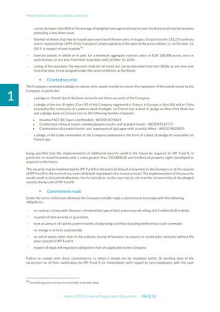 Presentation of Adocia and its activities
Adocia 2020 Universal Registration Document PAGE 52
1
cannot be lower than 80% of the average of weighted average market price over the three stock market sessions
preceding a new share issue.
- Number ofshares thatmay be issuedupon exercise of the warrants: in respect of each tranche,131,271 ordinary
shares representing 1.89% of the Company’s share capital as of the date of the press release, i.e. on October 14,
2019, in respect of each tranche46
.
- Exercise period: in whole or in part, for a minimum aggregate exercise price of EUR 100,000 euros, once or
several times, at any time from their issue date until October 10, 2026.
- Listing of the warrants: the warrants shall not be listed but can be detached from the OBSAs at any time and,
from that date, freely assigned under the same conditions as the Bonds.
 Granted security
The Company consented a pledge on certain of its assets in order to secure the repayment of the bonds issued by the
Company, in particular:
- a pledge on French law of the bank accounts and share accounts of the Company;
- a pledge of the key IP rights (Core IP) of the Company registered in France, in Europe, in the USA and in China
insured by the conclusion of a patents deed of plegde on French law, a deed of pledge on New York State law
and a pledge deed on Chinese Law on the following families of patents :
• Insuline FAST (BC lispro and HinsBet) : WO2014076423
• Combination of basal insulin, notably glargine insulin, and prandial insulin : WO2019110773
• Combination of prandial insulin and suppressor of glucagon with prandial effect : WO2019020820
- a pledge of the trade receivables of the Company evidenced in the form of a deed of pledge of receivables on
French law ;
being specified that the implementation of additional security could in the future be required by IPF Fund II, in
particular on stock/inventory with a value greater than 250,000EUR and intellectual property rights developed or
acquired in the future.
This security may be implemented by IPF Fund II in the event of default of payment by the Company or at the request
of IPF Fund II in the event of any event of default stipulated in the issued contract. The implementation of this security
would result in the judicial allocation, the forced sale or, as the case may be, the transfer of ownership of the pledged
asset to the benefit of IPF Fund II.
 Commitment made
Under the terms of the loan obtained, the Company notably made a commitment to comply with the following
obligations:
- no contract of new debt (beyond a threshold by type of debt and an overall ceiling of 6.5 million EUR in debt),
- no grant of new security or guarantee,
- have an amount of cash to cover 6 months of operating cash flow including debt service (cash covenant)
- no change in activity substantially
- no sell of assets other than in the ordinary course of business, to acquire or create joint ventures without the
prior consent of IPF Fund II
- respect all legal and regulatory obligations that are applicable to the Company.
Failure to comply with these commitments, to which it would not be remedied within 10 working days of the
occurrence or of their notification by IPF Fund II (or immediately with regard to non-compliance with the cash
46
Excluded adjustment of the price of the BSA as detailed above
 