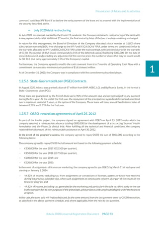 Presentation of Adocia and its activities
Adocia 2020 Universal Registration Document PAGE 53
1
covenant) could lead IPF Fund II to declare the early payment of the lease and to proceed with the implementation of
the security described above.
 July 2020 debt restructuring
In July 2020, in a context marked by the Covid-19 pandemic, the Company obtained a restructuring of the debt with
a new payment deferral of additional 12 months, the final maturity dates of the two tranches remaining unchanged.
In return for this arrangement, the Board of Directors of the Company allocated a total number of 35,005 share
subscription warrants (BSA) free of charge to the IPF Fund II SCA SICAV FIAR, under terms and conditions similar to
the warrants allocated to IPF Fund II SCA SICAV FIAR under the main contract, with an exercise price of the warrants
of €7.70. The number of BSA issued corresponds to 15% of the deferred capital, that being €300,000. On the date of
present document, and excluding any adjustmentof the exercise price, the number of shares that may be issued would
be 38, 961, that being approximately 0.5% of the Company’s capital.
Furthermore, the Company agreed to modify the cash covenant from 6 to 7 months of Operating Cash Flow with a
commitment to maintain a minimum cash position of $16 (sixteen) million.
As of December 31, 2020, the Company was in compliance with the commitments described above.
State-Guaranteed Loan (PGE) Contracts
In August 2020, Adocia was granted a loan of €7 million from BNP, HSBC, LCL and BpiFrance Banks, in the form of a
State -Guaranteed Loan (PGE).
These loans are guaranteed by the French State up to 90% of the amounts due and are not subject to any payment
during the first year. At the end of the first year, the repayment of the principal may again be deferred and amortized
over a maximum period of 5 years, at the option of the Company. These loans will carry annual fixed interest rates of
between 0.25% and 1.75% for the first year.
OSEO Innovation agreements of April 25, 2012
As part of the Insulin project, the company signed an agreement with OSEO on April 25, 2012 under which the
company received a reimbursable advance totaling €800,000 for the development of a fast-acting "human" insulin
formulation and the Phase 2a clinical trial. After fulfilling all the technical and financial conditions, the company
received the full amount of this reimbursable assistance on April 30, 2012.
In the event of the program's success, the company agreed to repay OSEO the sum of €800,000 according to the
following terms:
The company agreed to repay OSEO the full amount lent based on the following payment schedule:
- €130,000 for the year 2017 (€32,500 per quarter),
- €150,000 for the year 2018 (€37,500 per quarter),
- €200,000 for the year 2019, and
- €320,000 for the year 2020.
In the event of assignments of licenses or marketing, the company agreed to pay OSEO, by March 31 of each year and
starting on January 1, 2014:
- 44.82% of income, excluding tax, from assignments or concessions of licenses, patents or know-how received
during the previous calendar year, when such assignments or concessions concern all or part of the results of the
financed program, and
- 44.82% of income, excluding tax, generated by the marketing and particularly the sale to a third party or the use
by the companyfor its own purposes ofthe prototypes, pilot products andsamples developed under the financed
program.
In this case,thesums paid will first bededucted,bythesameamount,from the lastpaymentowed to OSEOInnovation,
as specified in the above payment schedule, and, where applicable, from the next to last payment.
 