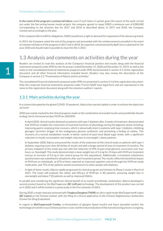 Presentation of Adocia and its activities
Adocia 2020 Universal Registration Document PAGE 54
1
In the event of the program's commercial failure, even if such failure is partial, given the nature of the work carried
out under the fast-acting human insulin project, the company agreed to repay OSEO a minimum sum of €280,000
corresponding to the amounts due for 2017 and 2018 as described above. In 2017 and 2018, the Company
reimbursed accordingly to the plan.
If the company fails to fulfil its obligations, OSEO wouldhave a right to demand the repayment of the advance granted.
In 2015, the Company noted the end of the program and proceeded with the reimbursements provided in the event
of commercial failure of the program in 2017 and in 2018. An expertise commissioned by BpiFrance is planned for the
year 2020 and should make it possible to close this file in 2021.
1.3 Analysis and comments on activities during the year
Readers are invited to read this analysis of the Company’s financial position and results along with the financial
statements prepared under IFRS for the fiscal years ended December 31, 2020 and December 31, 2019, as well as the
notes to the consolidated financial statements prepared under IFRS and presented in section 4.1 of this registration
document and all other financial information included herein. Readers may also review the description of the
Company in section 1.2 “Presentation of Adocia and its activities.”
The consolidated financialstatements prepared under IFRS are presented in section 4.1 of this registration document.
Only the corporate financial statements prepared under French GAAP have legal force and are reproduced in the
notes to this registration document along with the statutory auditors’ reports.
Main activities during the year
In a contextdisrupted by theglobal COVID-19 pandemic, Adocia has reacted rapidly in order to achieve the objectives
set forth:
2020 was mainly marked by the clinical progress made on the combination of prandial insulin and pramlintide (Insulin
analog), the bi-hormonal product M1Pram (ADO09):
- In April 2020, clinicalresults obtained on patients with type 1 diabetes after 3 weeks of treatment, demonstrated
that M1Pram enables the restoration of essential functions of physiology during the digestion phase including:
improving gastric emptying time recovery, which is abnormally short in patients with type 1 diabetes, inhibiting
glucagon secretion (trigger of the endogenous glucose synthesis), and promoting a feeling of satiety. This
recovery of a normal metabolism results in better control of post-meal blood sugar levels, with a significant
reduction in insulin consumption and weight reduction in overweight / obese patients.
- In September 2020, Adocia announced the results of the extension of this clinical study on patients with type 1
diabetes requiring more than 40 UI/day of insulin and with a longer period of time of treatment (3 months). The
primary endpoint of this study was met with the reduction of 69% of post-meal glycemic excursions over four
hours vs. Novolog®. This study demonstrated a mean weight loss of 1.6 kg for 24 days with M1Pram treatment
(versus an increase of 0.4 kg in the control group for this population). Additionally, a treatment satisfaction
questionnaire was submitted to all patients after each treatment period. The results reflect the beneficial impact
of M1Pram on individuals, as 87% of them reported an improved appetite control through the M1Pram study
medication, and 75% of the patients would recommend it to other people with diabetes.
- In light of these results, Adocia rapidly progressed its clinical program and initiates its Phase 2 study in March of
2021. The study will evaluate the safety and efficacy of M1Pram in 80 patients, assessing weight loss in
overweight and obese T1D patients as well as improved HbA1c.
In parallel and considering the significant clinical benefit of an insulin pramlintide combination, Adocia developed a
second product based on the BioChaperone (BC LisPram) technology. The development of this product was carried
on in 2020 and it will be tested in a pump study in the first semester of 2021.
During 2020, a major step was achieved with Tonghua Dongbao (THDB) on ultra-rapid insulin BioChaperone® Lispro
(BC Lispro) on the Chinese market, with the filing of a clinical application to the Chinese Reglementary Authorities
(Center for Drug Evaluation).
In regard to BioChaperone® Combo, co-formulation of glargine (basal insulin) and lispro (prandial insulin), the
technologicaltransferto ourChinesepartneris overandtheindustrialization ofthemanufacturingprocess is ongoing.
 