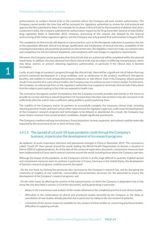 Presentation of Adocia and its activities
Adocia 2020 Universal Registration Document PAGE 64
1
authorizations to conduct clinical trials in the countries where the Company will seek market authorization. The
Company cannot predict the time that will be necessary for regulatory authorities to review the trial protocol and
approve the files submitted to them. For example, for its phase 3 clinical trials for the treatment of diabetic foot ulcers
conducted in India, the Company submitted the authorization request to the Drug Controller General of India (Indian
drug regulation body) in September 2012. However, processing of this request was delayed by the internal
restructuring of the Indian regulatory agency, and the Company was only granted final authorization in August 2014.
The completion of clinical trials will depend on various factors, such as the therapeutic indication in question, the size
of the population affected, clinical trial design, qualification and initialization of clinical trial sites, availability of the
investigational product,the proximity ofpatients to clinical testsites,the eligibility criteria for trials, recruitmentrates
and competition for the recruitment of patients, and compliance with and changes in regulatory requirements.
Moreover, the Company cannot guarantee that clinical trials that are authorized will be completed within the planned
timeframes. In addition, the data obtained from these clinical trials may be subject to differing interpretations, which
may delay, restrict, or prevent obtaining regulatory authorization, in particular if the clinical data is deemed
incomplete.
Lastly, at each stage of a product’s progress through the clinical trials, there will be a significant risk of failure that may
prevent continued development of a drug candidate, such as intolerance to the product, insufficient therapeutic
benefits, and inability to meet prespecified primary endpoints or side effects. Even if the Company obtains positive
results from preclinical or early clinical studies, the Company may not achieve success in future studies. Furthermore,
the Company, its relevant partners or the regulatory authorities may suspend or terminate clinical trials if they deem
that the subjects participating in the trials are exposed to health risks.
The innovative therapeutic protein formulations that the Company currently provides and intends in the future to
provide its current and future industrial partners for incorporation into their own products may also not prove to be
sufficiently effective and/or have a sufficient safety profile to justify marketing them.
The inability of the Company and/or its partners to successfully complete the necessary clinical trials, including
obtaining positive results, andmeet certain other requirements for regulatory approval, could cause the development
of the Company’s research programs and technologies to be delayed or abandoned. As a result, the Company may
never realize revenues from certain product candidates, despite significant investments.
TheCompany’s medium andlong-term business,financialposition,income,expansion,andoutlookcouldbematerially
impacted by the occurrence of one or more of these risks.
The spread of a Covid-19-type pandemic could disrupt the Company's
business, in particular the development of its research programs
An epidemic of acute respiratory infections and pneumonia emerged in China in December 2019. This coronavirus
called "Covid-19" then spread around the world, leading the World Health Organization to declare a situation in
March 2020 of a global pandemic. As of the date of this universal registration document, containment measures have
been implemented in France and in several countries around the world, including those where the Company operates.
Although the impact of this pandemic on the Company's activity is at this stage difficult to quantify, if global spread
and containment measures were to continue in particular in France, Germany or the United States, the development
of Society's research programs could be severely disrupted:
. On the one hand, by limiting the personnel who can travel to the Company's research site, and by disrupting the
continuity of supplies of raw materials, consumables and protections necessary for the personnel to ensure the
development of the Company's research programs; and
. On the other hand, by affecting the activity of the subcontractors on which the Company is dependent (see in this
sense the risk described in section 1.4.3 of this document), and by generating in particular:
- delays in the transmission and analysis of the results obtained on the completed preclinical and clinical studies;
- difficulties in the continuation of clinical and preclinical studies launched by the Company or the delay or
cancellation of new studies already planned, due in particular to a delay in the recruitment of patients;
- a limitation of the human resources available for the conduct of these studies or, concerning preclinical studies,
difficulties in supplying animals,
 