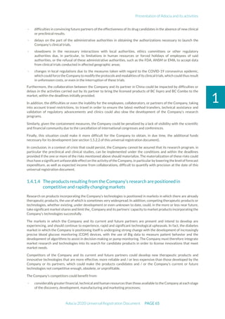 Presentation of Adocia and its activities
Adocia 2020 Universal Registration Document PAGE 65
1
- difficulties in convincing future partners of the effectiveness of its drug candidates in the absence of new clinical
or preclinical results.
- delays on the part of the administrative authorities in obtaining the authorizations necessary to launch the
Company's clinical trials,
- slowdowns in the necessary interactions with local authorities, ethics committees or other regulatory
authorities due, in particular, to limitations in human resources or forced holidays of employees of said
authorities, or the refusal of these administrative authorities, such as the FDA, ANSM or EMA, to accept data
from clinical trials conducted in affected geographic areas;
- changes in local regulations due to the measures taken with regard to the COVID-19 coronavirus epidemic,
which couldforcetheCompanyto modifytheprotocols andmodalities ofits clinicaltrials,which couldthus result
in unforeseen costs, or even in the interruption of these trials.
Furthermore, the collaboration between the Company and its partner in China could be impacted by difficulties or
delays in the activities carried out by its partner to bring the licensed products of BC lispro and BC Combo to the
market, within the deadlines initially provided.
In addition, the difficulties or even the inability for the employees, collaborators, or partners of the Company, taking
into account travel restrictions, to travel in order to ensure the latest method transfers, technical assistance and
validation of regulatory advancements and clinics could also slow the development of the Company's research
programs.
Similarly, given the containment measures, the Company could be penalized by a lack of visibility with the scientific
and financial community due to the cancellation of international congresses and conferences.
Finally, this situation could make it more difficult for the Company to obtain, in due time, the additional funds
necessary for its development (see section 1.5.2.2 of this universal registration document).
In conclusion, in a context of crisis that could persist, the Company cannot be assured that its research program, in
particular the preclinical and clinical studies, can be implemented under the conditions and within the deadlines
provided if the one or more of the risks mentioned above should materialize. The materialization of these risks could
thus have a significant unfavorable effect on the activity of the Company, in particular by lowering the level of forecast
expenditure, as well as expected income from collaborations, difficult to quantify with precision at the date of this
universal registration document.
The products resulting from the Company's research are positioned in
competitive and rapidly changing markets
Research on products incorporating the Company's technologies is positioned in markets in which there are already
therapeutic products, the use of which is sometimes very widespread. In addition, competing therapeutic products or
technologies, whether existing, under development or even unknown to date, could, in the more or less near future,
take significant market shares and limit the_ Company and its partners’ capacity to market products incorporating the
Company's technologies successfully.
The markets in which the Company and its current and future partners are present and intend to develop are
experiencing, and should continue to experience, rapid and significant technological upheavals. In fact, the diabetes
market in which the Company is positioning itself is undergoing strong change with the development of increasingly
precise blood glucose monitoring (CGM) devices, with the use of Big data to measure patient behavior and the
development of algorithms to assist in decision-making or pump monitoring. The Company must therefore integrate
market research and technologies into its search for candidate products in order to license innovations that meet
market needs.
Competitors of the Company and its current and future partners could develop new therapeutic products and
innovative technologies that are more effective, more reliable and / or less expensive than those developed by the
Company or its partners, which could make the products candidates and / or the Company's current or future
technologies not competitive enough, obsolete, or unprofitable.
The Company's competitors could benefit from:
- considerably greater financial, technical and human resources than those available to the Company at each stage
of the discovery, development, manufacturing and marketing processes;
 