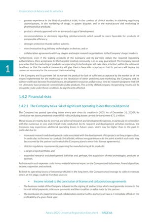 Presentation of Adocia and its activities
Adocia 2020 Universal Registration Document PAGE 66
1
- greater experience in the field of preclinical trials, in the conduct of clinical studies, in obtaining regulatory
authorizations, in the marketing of drugs, in patent disputes and in the manufacture and marketing of
pharmaceutical products ;
- products already approved or in an advanced stage of development;
- recommendations or decisions regarding reimbursements which would be more favorable for products of
comparable efficiency;
- stronger protection thanks to their patents;
- more innovative drug delivery technologies or devices; and or
- collaboration agreements with key players and major research organizations in the Company's target markets.
Furthermore, even if the leading products of the Company and its partners obtain the required regulatory
authorizations, their acceptance by the targeted medical community is in no way guaranteed. The Company cannot
guarantee that the marketing of products incorporating its technologies will take place, afortiori, within the estimated
deadlines, or that the medical community will give them a favorable reception or that its partners will deploy the
resources necessary for the success of their marketing.
If the Company and its partners fail to market the product for lack of sufficient acceptance by the market or of the
means implemented for the marketing or the resolution of other problems post-marketing, the Company and its
partners will have devoted financial means, development resources and precious time to research programs that will
not ultimately have produced commercially viable products. The activity of the Company, its operating results and its
prospects could under these conditions be significantly affected.
Financial risks
The Company has a risk of significant operating losses that could persist
The Company has posted operating losses every year since its creation in 2005. As of December 31, 20209, its
cumulative net losses presented under IFRS rules (including losses carried forward) were €73.1 million.
These losses are mainly due to internal and external research and development expenses, in particular in connection
with the numerous in vivo and clinical trials conducted. As its research and development activities continue, the
Company may experience additional operating losses in future years, which may be higher than in the past, in
particular due to:
- increased research and development costs associated with thedevelopment of its projects as they progress (due,
in particular, to the need to conduct clinical trials, without any guarantee as to the point at which such costs may
be assumed by the partners with which the Company plans to enter into license agreements);
- stricter regulatory requirements governing the manufacturing of its products;
- a larger project portfolio; and
- expanded research and development activities and, perhaps, the acquisition of new technologies, products or
licenses.
An increasein such expenses could have amaterial adverse impact on the Companyandits business,financial position,
income, expansion, and outlook.
To limit its operating losses or become profitable in the long term, the Company must manage to collect revenues
which, at this stage, could be from two sources:
 Income related to the conclusion of license and collaboration agreements
- The business model of the Company is based on the signing of partnerships which must generate income in the
form of initial payments, milestone payments and then royalties on sales made by the partner.
- The conclusion of a major license and collaboration contract with a partner can have a n immediate effect on the
profitability of a given fiscal year.
 