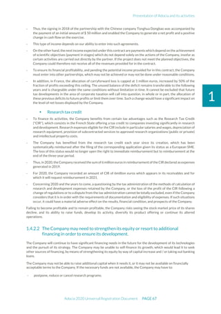 Presentation of Adocia and its activities
Adocia 2020 Universal Registration Document PAGE 67
1
- Thus, the signing in 2018 of the partnership with the Chinese company Tonghua Dongbao was accompanied by
the payment of an initial amount of $ 50 million and enabled the Company to generate a net profit and a positive
change in cash flow on the exercise.
- This type of income depends on our ability to enter into such agreements.
- On theotherhand,thenextincomeexpectedunderthis contractarepayments which depend on theachievement
of scientific objectives (payment in stages) which do not depend solely on the actions of the Company, insofar as
certain activities are carried out directly by the partner. If the project does not meet the planned objectives, the
Company could therefore not receive all of the revenues provided for in the contract.
- To ensure its financial profitability, and pending the potential income provided for in this contract, the Company
must enter into other partnerships, which may not be achieved or may not be done under reasonable conditions.
- In addition, in France, the allocation of carryforward loss is capped at 1 million euros, increased by 50% of the
fraction of profits exceeding this ceiling. The unused balance of the deficit remains transferable to the following
years and is chargeable under the same conditions without limitation in time. It cannot be excluded that future
tax developments in the area of corporate taxation will call into question, in whole or in part, the allocation of
these previous deficits to future profits or limit them over time. Such a change would have a significant impact on
the level of net losses displayed by the Company.
 Research tax credit
- To finance its activities, the Company benefits from certain tax advantages such as the Research Tax Credit
("CIR"), which consists in the French State offering a tax credit to companies investing significantly in research
and development. Research expenses eligible for the CIR include in particular salaries and wages, depreciation of
research equipment, provision of subcontracted services to approved research organizations (public or private)
and intellectual property costs.
- The Company has benefited from the research tax credit each year since its creation, which has been
systematically reimbursed after the filing of the corresponding application given its status as a European SME.
The loss of this status would no longer open the right to immediate reimbursement but to reimbursement at the
end of the three-year period.
- Thus,in 2020,theCompanyreceived the sum of6million eurosin reimbursementofthe CIRdeclared as expenses
generated in 2019.
- For 2020, the Company recorded an amount of CIR of 6million euros which appears in its receivables and for
which it will request reimbursement in 2021.
- Concerning 2020 and the years to come, a questioning by the tax administration of the methods of calculation of
research and development expenses retained by the Company, or the loss of the profit of the CIR following a
change of regulations or to a dispute from the tax administration cannot be totally excluded, even if the Company
considers that it is in order with the requirements of documentation and eligibility of expenses. If such situations
occur, it could have a material adverse effect on the results, financial condition, and prospects of the Company.
Failing to become profitable and to remain profitable, the Company risks seeing the stock market price of its shares
decline, and its ability to raise funds, develop its activity, diversify its product offering or continue its altered
operations.
The Company may need to strengthen its equity or resort to additional
financing in order to ensure its development.
The Company will continue to have significant financing needs in the future for the development of its technologies
and the pursuit of its strategy. The Company may be unable to self-finance its growth, which would lead it to seek
other sources of financing, by means of strengthening its equity by way of capital increase and / or taking out banking
loans.
The Company may not be able to raise additional capital when it needs it, or it may not be available on financially
acceptable terms to the Company. If the necessary funds are not available, the Company may have to:
- postpone, reduce or cancel research programs;
 