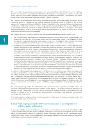 Presentation of Adocia and its activities
Adocia 2020 Universal Registration Document PAGE 70
1
The success of the Corporation's partnership agreements rests on the efforts and activities of its current and future
partners, who benefit from a great latitude in determining the methods for pursuing planned activities, as well as the
quality and nature of the efforts and means that will apply to partnership agreements. These partners may also be
unable to successfully develop and market the Company's product candidates.
The Company cannot guarantee its ability to form and renew partnerships. Nor can it guarantee the scientific and/or
commercial success of a partnership, nor have the assurance of receiving income on the basis of one of these
agreements. For example, in December 2011, the Company entered into a first license and collaboration agreement
with Eli Lilly for the development of a fast-acting analog insulin (BC lispro). In 2013, the Company and Eli Lilly decided
to terminate the said license agreement. In 2014, in light of the clinical results obtained, Eli Lilly signed a new license
agreement with Adocia, again for the formulation of a fast-acting analog insulin (BC Lispro). In January 2017, Eli Lilly
announced its decision to end this collaboration.
The following factors are particularly likely to cause the collaborations established by the Company to fail:
- the partners may not use all the means necessary to obtain the expected results within the framework of the
agreements concluded with the Company. Budget restrictions within these partners or priority given to other
development programs, in particular, could delay or even prevent the validation of the potential of products
incorporating the Company's technology, an essential step for the success of its commercial policy;
- conflicts could arise between the Company and some of its industrial partners. There is a risk that the Company's
partners will conceive or seek to establish a commercial activity using technology that competes with that of the
Company or all or part of the Company's technology, or decide to favor the internal development of products
intended for markets in competition with the candidate products of the Company, which would be de facto
competitors of the activity of the Company (refer to the paragraph on the risks linked to competition below);
- current or future partners could limit or even terminate their collaboration with the Company, which could lead
to additional costs, delays and development difficulties, obtaining authorizations by regulatory authorities and
successful marketing of product candidates of the Company, and have a significant unfavorable effect on its
activity, its financial situation, its revenues, its development and its prospects. Such restrictions or stops could
impede the Company in its efforts to attract new partners or seriously damage its image in the industry and the
financial community. They could also cause a loss of expertise for the Company and even lead to the disclosure
of important confidential information in the research and development system of the Company, even though the
partners concerned would be contractually bound to an obligation of confidentiality towards it .
In addition, the Company derived a large part of its 2018 revenues from the license and collaboration agreement
concluded with the Chinese company Tonghua Dongbao Pharmaceuticals Co. Ltd. Following the signature in April
2018 of two contracts relating to the development of an ultra-rapid formulation of insulin called BioChaperone Lispro
and a formulation of slow and fast insulin called BioChaperone Combo, Adocia received a total initial amount of $ 50
million. Under the terms of this agreement, the Company was likely to receive (i) subsequent payments of up to $ 85
million (if the product successfully passed certain major clinical and regulatory phases) and (ii) royalties on sales. (for
more information on this partnership, see section 1.3.7.2 "Licenses granted by Adocia to Tonghua Dongbao Co. Ltd"
above).
The Company cannot guarantee that collaboration with a partner will make it possible to reach the clinical and
regulatory stages determining the payment of expected income. When Eli Lilly decided to terminate the contract in
January 2017, the Company was faced with a difficult situation that forced it to review its development plan. Any
decision by a future partner to terminate their agreement with the Company could jeopardize their business,
operating results and prospects.
If the partnerships do not generate the benefits expected by the Company, its business, operating results, and
prospects could be significantly affected.
The Company sources from third parties the supply of specific proteins in
sufficient quality and quantity.
In connection with the progression of the Company’s pipeline and the initiation of later stage clinical trials for BC
Lispro U100, BC Combo and other product candidates, the Company will need to purchase greater quantities of the
specific proteins required to develop its formulations to meet the needs of larger clinical trials. The Company may be
unable to findsuppliers able tosupply the appropriate quantities andqualities ofproteins atacompetitive price, which
could delay the start or completion of clinical trials.
 