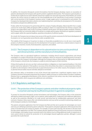 Presentation of Adocia and its activities
Adocia 2020 Universal Registration Document PAGE 71
1
In addition, the innovative therapeutic protein formulations that the Company develops require an association of
polymers developed by the Company with specific proteins supplied by third parties. The Company’s general policy is
to diversify its supply sources and to identify at least two suppliers for each type of purchase. Nevertheless, for certain
proteins, the various sources of supply are not interchangeable due to the specificities of each protein. Consistent
with current practices in the Company’s business sector, a single supply source is maintained for each protein. The
Company has developed alternative solutions but implementing them could delay the development of its innovative
formulations and generate additional costs.
Finally, within the framework of its partnership with the company Tonghua Dongbao, Adocia benefits from a supply
contract for insulin lispro (API) and glargine (API) according to which it is expected that the Chinese company will
produce and supply Adocia with insulin according to defined specifications and agreed quality standards. However,
the Company does not control the ability of its partner to comply with European and American regulatory standards
and to supply, within the required deadlines, quantities of products of sufficient quality.
As a result, the Company may not always have access to the specific proteins necessary for the future development of
its projects, nor can it guarantee access thereto under acceptable terms.
The inability of the Company or its partners to obtain, on financially acceptable terms, or at all, one or more specific
proteins of sufficient quality necessary for the development of its projects could have a material adverse impact on
the Company’s business, income, financial position, expansion, and outlook.
The Company is dependent on its subcontractors to carry out its preclinical
and clinical activities, and the manufacture of clinical batches.
The Company relies on specialized healthcare institutions, including clinical research organizations and clinical
investigators to conduct clinical trials of its product candidates, which are necessary to obtaining proof of concept in
order to license the Company’s technologies. Although the Company relies on these parties for high quality execution
of the Company’s clinical trials, the Company is unable to control all aspects of their activities.
If these third parties do not carry out their contractual duties or obligations or meet expected deadlines, if the third
parties need to be replaced or if the quality or accuracy of the clinical data they obtain is compromised due to failure
to adhere to the Company’s clinical protocols or good clinical practices or for other reasons, the Company’s current
or planned clinical studies may be extended, delayed or terminated.
Any extension, delay, or termination of any of the clinical trials would have a significant negative impact on the
Company’s business and would compromise the Company’s ability to license or commercialize its product candidates.
Distance from or geographical distribution of the clinical or preclinical trial centers may also create operating and
logistical difficulties, which may generate additional costs and delays.
Regulatory and legal risks
The protection of the Company's patents and other intellectual property rights
is uncertain and may be insufficient to protect it against its competitors
To protect its innovative therapeutic protein formulations and technologies, the Company relies on the protection
afforded by intellectual property rights, such as patents, patent applications, trademarks and trademark applications,
as well as the protection afforded to its trade secrets and know-how by confidentiality agreements and other
contracts. However, these means offer only limited protection and may not be successful in preventing unlawful use
of the Company’s products or technologies.
The patents and patent applications that the Company has filed and that aim to protect its technologies are recent
and many are still being examined by patent authorities. These patents and patent applications afford protection that
varies in duration from one country to another. For example, in France and in Europe, this duration is 20 years from
the date patent applications are filed. The Company devotes significant financial and human resources to protecting
its technologies, and employs means commonly used in the industry (such as filing additional results to expand one or
more patent claims) to extend the protection of its technologies beyond application periods, although it cannot
guarantee the results thereof.
 