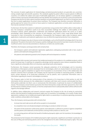 Presentation of Adocia and its activities
Adocia 2020 Universal Registration Document PAGE 72
1
The outcome of patent applications for biotechnology and pharmaceutical products are generally very uncertain,
raising complex legal and scientific questions. The standards applied by patent offices to grant patents in different
countries, or to define the subject and scope of admissible applications, are not always applied in a predictable or
uniform manner and may be amended without warning. Neither the Company nor its partners can be assured that the
Company was the first to claim a given invention among its current patent applications, nor that it or its partners were
the first to submit applications to protect these inventions. The Company may therefore encounter difficulties in
gaining approval for some of its current or future patent or trademark applications currently under examination or
that may be examined in the future.
Furthermore, the fact that a patent or trademark is granted does not guarantee that it will be valid or enforceable. In
fact, the Company’s competitors could at any time successfully challenge the validity or enforceability of the
Company’s patents, patent applications, trademarks and trademark applications before the courts or in other
proceedings, which, depending on the outcome of such disputes, may result in their scope being limited, their
revocation or their circumvention by competitors. Consequently, the Company’s rights under its patents, patent
applications, trademarks and trademark applications may not afford the expected protection from competitors.
In addition, the Company may also in-license certain technologies, such as the DriveIn® technology which it has since
abandoned. The patents licensed to the Company could be challenged, discovered to have been issued on the basis of
insufficient and/or incorrect documentation or disclosure, or held to be unenforceable.
Therefore, the Company cannot guarantee with certainty that:
- the Company’s patent and trademark registration applications undergoing examination will, in fact, result in
patents and trademarks being granted; and
- the patents and trademarks granted to the Company will not be disputed or revoked;
If the Company fails to protect and maintain the intellectual property of its products or its candidate products, and to
protect its know-how, it could lose its competitive advantage and be exposed to more intense competition likely to
have a significant unfavorable effect on its business, operating results and prospects.
Furthermore, the Company cannot guarantee the adequate protection of its technologies and its innovative
formulations of therapeutic proteins developed from its technologies, which are closely linked to its know-how and
its trade secrets, against competitors or against risk of usurpation or circumvention. In fact, in the collaboration and
research contracts that it concludes, the Company may be required to provide its contracting parties, in different
forms, certain elements of its know-how, protected or not by patents, and in particular information, data or
information regarding its research, technologies or products.
The Company seeks to limit the communication of key elements of its know-how to third parties to only the
information strictly necessary for the collaboration it maintains with them and it ensures contractually that these
third parties undertake not divert, use or communicate this information, in particular by means of confidentiality
clauses. The Company cannot however guarantee that these third parties comply with these agreements, that it will
be informed of a violation of these clauses,or that the compensation that it could possibly obtain will be sufficient with
regard to the damage suffered.
In addition, these collaboration and research contracts expose the Company to the risk of seeing its contracting
parties claim the benefit of intellectual property rights over its inventions, its knowledge, or its results. Finally, these
agreements could give rise to intellectual property rights held in co-ownership or in exclusive operating concessions
under conditions unfavorable to the Company.
Thus, the Company cannot guarantee with certainty that:
- its know-how and trade secrets will not be usurped or circumvented;
- its competitors have not already developed a technology or products similar to its own;
- the extent of the protection conferred by patents and trademarks is sufficient to protect it against competition
and the patents and trademarks of third parties covering similar products or devices; and
- no contracting partner will claim the benefit of intellectual property rights over his inventions, his knowledge or
his results.
The protection by the Company of its intellectual property rights represents a significant cost linked, in particular, to
the costs of filing and maintaining patents and to the management of its other intellectual property rights. This cost
 