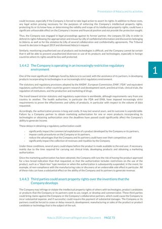 Presentation of Adocia and its activities
Adocia 2020 Universal Registration Document PAGE 73
1
could increase, especially if the Company is forced to take legal action to assert its rights. In addition to these costs,
any legal action proving necessary for the purposes of enforcing the Company's intellectual property rights,
protecting its or its know-how, or determining the validity and scope of its intellectual property rights, could have a
significant unfavorable effect on the Company's income and financial position and not provide the protection sought.
Thus, the Company was engaged in legal proceedings against its former partner, the company Eli Lilly in order to
defend its rights following the appropriation and misuse by Lilly of confidential information and discoveries belonging
to Adocia, as well as for the violation by Lilly of several collaboration and confidentiality agreements. The Tribunal
issued its decision in August 2019 and dismissed Adocia's request.
Similarly, monitoring unauthorized use of products and technologies is difficult, and the Company cannot be certain
that it will be able to prevent unauthorized diversion or use of its products and technologies, especially in foreign
countries where its rights would be less well protected.
The Company is operating in an increasingly restrictive regulatory
environment
One of the most significant challenges faced by Adocia is to succeed, with the assistance of its partners, in developing
products incorporating its technologies in an increasingly strict regulatory environment.
The statutory and regulatory provisions adopted by the ANSM*, European Commission, EMA*, FDA* and equivalent
regulatory authorities in other countries govern research and development work, preclinical trials, clinical trials, the
regulation of institutions, and the production and marketing of drugs.
The trend toward stricter statutory and regulatory supervision is worldwide, although requirements vary from one
country to another. The health authorities, in particular the FDA and EMA, have imposed increasingly strict
requirements to prove the effectiveness and safety of products, in particular with respect to the volume of data
requested.
Accordingly, the authorization process is long and costly. It may last several years, and its outcome is unpredictable.
Failure by a Company partner to obtain marketing authorization for one or more products incorporating its
technologies or obtaining authorization once the deadlines have passed could significantly affect the Company's
ability to generate income.
These delays in obtaining a regulatory authorization could:
- significantly impact the commercial exploitation of a product developed by the Company or its partners,
- impose costly procedures on the Company or its partners,
- reduce the advantages that the Company and its partners could have over their competition, and
- significantly impact the collection of revenues and royalties by the Company.
Under these conditions, several years could elapse before the product is made available to the end user, if necessary,
mainly due to the time required for carrying out clinical trials, developing products and obtaining a marketing
authorization.
Once the marketing authorization has been obtained, the Company still runs the risk of having the product approved
for a less broad indication than that requested, or that the authorization includes restrictions on the use of the
product, such as a “black-box” type mention or when the authorization is subsequently suspended, in the event, for
example, of non-compliance with the manufacturing rules or discovery of an undesirable side effect in particular. All
of these risks can have a substantial effect on the ability of the Company and its partners to generate revenue.
Third parties could assert property rights over the inventions that the
Company develops
The Company may infringe or violate the intellectual property rights of others with technologies, product candidates
or products that the Company or its partners seek to use, target, or develop and commercialize. These third parties
could bring claims against the Company or the Company’s collaborative partners, which could cause the Company to
incur substantial expense, and if successful, could require the payment of substantial damages. The Company or its
partners could be forced to cease or delay research, development, manufacturing or sales of the product or product
candidate or technology that is the subject of the suit.
 