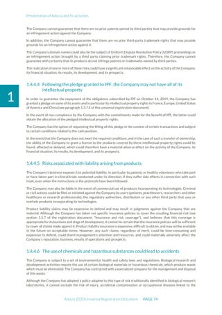 Presentation of Adocia and its activities
Adocia 2020 Universal Registration Document PAGE 74
1
The Company cannot guarantee that there are no prior patents owned by third parties that may provide grounds for
an infringement action against the Company.
In addition, the Company cannot guarantee that there are no prior third-party trademark rights that may provide
grounds for an infringement action against it.
The Company’s domain names could also be the subject of Uniform Dispute Resolution Policy (UDRP) proceedings or
an infringement action brought by a third party claiming prior trademark rights. Therefore, the Company cannot
guarantee with certainty that its products do not infringe patents or trademarks owned by third parties.
The realization ofoneormoreof these risks couldhave asignificant unfavorable effect on theactivity of the Company,
its financial situation, its results, its development, and its prospects.
Following the pledge granted to IPF, the Company may not have all of its
intellectual property
In order to guarantee the repayment of the obligations subscribed by IPF on October 14, 2019, the Company has
granted a pledge on some of its assets and in particular its intellectual property rights in France, Europe, United States
of America and China (see paragraph 1.3.7.5 of this universal registration document).
In the event of non-compliance by the Company with the commitments made for the benefit of IPF, the latter could
obtain the allocation of the pledged intellectual property rights.
The Company has the option of requesting the lifting of this pledge in the context of certain transactions and subject
to certain conditions related to the cash position.
In the event that the Company does not meet the required conditions, and in the case of such a transfer of ownership,
the ability of the Company to grant a license to the products covered by these intellectual property rights could be
found. affected or delayed, which could therefore have a material adverse effect on the activity of the Company, its
financial situation, its results, its development, and its prospects.
Risks associated with liability arising from products
The Company’s business exposes it to potential liability, in particular to patients or healthy volunteers who take part
or have taken part in clinical trials conducted under its direction, if they suffer side effects in connection with such
trials, even when the instructions in the protocols have been followed.
The Company may also be liable in the event of commercial use of products incorporating its technologies. Criminal
or civil actions could be filed or initiated against the Company by users (patients, practitioners, researchers and other
healthcare or research professionals), the regulatory authorities, distributors or any other third party that uses or
markets products incorporating its technologies.
Product liability claims may be expensive to defend and may result in judgments against the Company that are
material. Although the Company has taken out specific insurance policies to cover the resulting financial risk (see
section 1.5.7 of the registration document, "Insurance and risk coverage"), and believes that this coverage is
appropriate for its business and stage of development, it cannot be certain that the insurance policies will be sufficient
to cover all claims made against it. Product liability insurance is expensive, difficult to obtain, and may not be available
in the future on acceptable terms. However, any such claims, regardless of merit, could be time-consuming and
expensive to defend, could divert management’s attention and resources, and could materially adversely affect the
Company’s reputation, business, results of operations and prospects.
The use of chemicals and hazardous substances could lead to accidents
The Company is subject to a set of environmental, health and safety laws and regulations. Biological research and
development activities require the use of certain biological materials or hazardous chemicals, which produce waste
which must be eliminated. The Company has contracted with a specialized company for the management and disposal
of this waste.
Although the Company has adopted a policy adapted to this type of risk traditionally identified in biological research
laboratories, it cannot exclude the risk of injury, accidental contamination or occupational diseases linked to the
 
