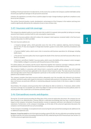 Presentation of Adocia and its activities
Adocia 2020 Universal Registration Document PAGE 75
1
handling of chemical materials in its laboratories. In the event of an accident, the Company could be held liable and be
forced to pay significant damages to the personnel concerned.
Likewise, the regulations currently in force could be subject to major changes leading to significant compliance costs
borne by the Company.
The activity, financial situation, results, development, and prospects of the Company in the medium and long term
could be significantly affected by the realization of one or more of these risks.
Insurance and risk coverage
The company has adopted a policy to cover the main risks to which it is exposed, when possible,by taking out coverage
amounts that it deems consistent with its cash consumption requirements.
For all of the insurance policies referred to above, the company’s total expenses remained stable in the fiscal years
ended on December 31, 2019 and 2020.
The main insurance policies are:
- a “property damage” policy, which generally covers the risks of fire, explosion, lightning, electrical damage,
special risks, IT risks, loss of goods in refrigerated chambers, goods in transit, theft, machinery breakdowns and
loss of use;
- a “business liability” policy, which covers risks in connection with business operations for all damage, including
bodily injury;
- a “key person” insurance policy that insures against the death of the chairman and chief executive officer due to
illness or accident;
- a “directors' and officers' liability” insurance policy, which covers the liability of the company’s senior managers
if their liability is alleged in connection with the performance of their duties.
For all the policies, the Company and the insurer determine together the maximum coverage in adequacy with the
specificities of the Company and in line with the practices of companies in a similar field of activity.
The company’s liability in connection with clinical trials is covered by specific policies whose rates and coverage
amounts depend on the local laws applicable to the relevant clinical research center. The total amount of premiums
and coverage taken out for these trials depends in particular on the number of trials, their location and the number of
patients to be included in each trial.
The company considers that these insurance policies adequately cover the insurable risks inherent to its business
activities, and that its policy with respect to insurance is consistent with practices in its business sector. The company
does not foresee any particular difficulty in maintaining adequate insurance levels in the future, subject to market
conditions.
Nevertheless, the company cannot guarantee that it will always be able to maintain or, if necessary, obtain similar
insurance coverage at an acceptable cost, which may oblige it to take out more expensive insurance policies and/or to
assume greater risks, in particular as its business activities expand.
Extraordinary events and disputes
During the 12-month period preceding the filing date of this universal registration document, the company has not
been involved in any administrative, criminal, judicial or arbitration proceedings that may have a material adverse
impact on the company, its business, financial position, income or expansion and that is not reflected in its financial
statements. Furthermore, to the company’s knowledge, as of the date of this universal registration document, the
company is not threatened with any such proceedings.
To the Company's knowledge, no exceptional event arose during the same period that would generate additional risk
or additional unplanned costs.
However, it must be noted that all of the legal proceedings against Eli Lilly, the two arbitration proceedings launched
by Adocia and the civil action proceedings launched by Eli Lilly, ended during the 2019 financial year (see section 1.3
.7 of this universal registration document).
 