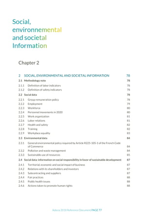 Adocia 2018 Reference Document PAGE 77
Chapter 2
2 SOCIAL, ENVIRONMENTAL AND SOCIETAL INFORMATION 78
2.1 Methodology note 78
Definition of labor indicators 78
Definition of safety indicators 78
2.2 Social data 78
Group remuneration policy 78
Employment 79
Workforce 80
Personnel movements in 2020 80
Work organization 81
Labor relations 81
Health and safety 82
Training 82
Workplace equality 83
2.3 Environmental data 84
General environmental policy required by Article R225-105-1 of the French Code
of Commerce 84
Pollution and waste management 84
Sustainable use of resources 85
2.4 Social data: information on social responsibility in favor of sustainable development 87
Territorial, economic and social impact of business 87
Relations with its shareholders and investors 87
Subcontracting and suppliers 87
Fair practices 88
Public health issues 88
Actions taken to promote human rights 88
 