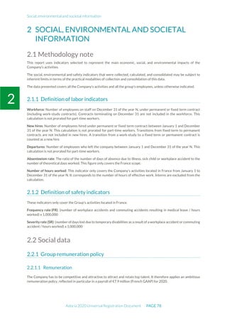 Social, environmental and societal information
Adocia 2020 Universal Registration Document PAGE 78
2
2 SOCIAL, ENVIRONMENTAL AND SOCIETAL
INFORMATION
2.1 Methodology note
This report uses indicators selected to represent the main economic, social, and environmental impacts of the
Company's activities.
The social, environmental and safety indicators that were collected, calculated, and consolidated may be subject to
inherent limits in terms of the practical modalities of collection and consolidation of this data.
The data presented covers all the Company's activities and all the group's employees, unless otherwise indicated.
Definition of labor indicators
Workforce: Number of employees on staff on December 31 of the year N, under permanent or fixed term contract
(including work-study contracts). Contracts terminating on December 31 are not included in the workforce. This
calculation is not prorated for part-time workers.
New hires: Number of employees hired under permanent or fixed term contract between January 1 and December
31 of the year N. This calculation is not prorated for part-time workers. Transitions from fixed term to permanent
contracts are not included in new hires. A transition from a work-study to a fixed term or permanent contract is
counted as a new hire.
Departures: Number of employees who left the company between January 1 and December 31 of the year N. This
calculation is not prorated for part-time workers.
Absenteeism rate: The ratio of the number of days of absence due to illness, sick child or workplace accident to the
number of theoretical days worked. This figure only covers the France scope.
Number of hours worked: This indicator only covers the Company's activities located in France from January 1 to
December 31 of the year N. It corresponds to the number of hours of effective work. Interns are excluded from the
calculation.
Definition of safety indicators
These indicators only cover the Group's activities located in France.
Frequency rate (FR): (number of workplace accidents and commuting accidents resulting in medical leave / hours
worked) x 1,000,000
Severity rate (SR): (number of days lost due to temporary disabilities as a result of a workplace accident or commuting
accident / hours worked) x 1,000,000
2.2 Social data
Group remuneration policy
Remuneration
The Company has to be competitive and attractive to attract and retain top talent. It therefore applies an ambitious
remuneration policy, reflected in particular in a payroll of €7.9 million (French GAAP) for 2020.
 