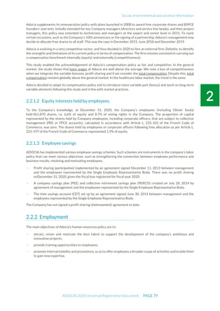Social, environmental and societal information
ADOCIA 2020 Universal Registration Document PAGE 79
Adocia supplements its remuneration policy with plans launched in 2008 to award free corporate shares and BSPCE
founders' warrants. Initially intended for key Company managers (directors and service line heads), and then project
managers, this policy was extended to technicians and managers at the expert and senior level in 2015. To mark
certain occasions, such as the Company’s 10th anniversary or the signing of a partnership, Adocia’s management may
decide to allocate free shares to all staff. This was the case in December 2015, June 2018 and December 2019.
Adocia is evolving in a very competitive sector, and thus decided in 2020 to hire an external firm, Deloitte, to identify
the strengths and limitations of its current policy in terms of compensation. The first mission consisted in carrying out
a compensation benchmark internally (equity) and externally (competitiveness).
This study enabled the acknowledgement of Adocia's compensation policy as fair and competitive. In the general
market, the study shows that basic wages at Adocia are well above the average. We note a loss of competitiveness
when we integrate the variable bonuses, profit-sharing and if we consider the total compensation. Despite this, total
compensation remains globally above the general market. In the healthcare labor market, the trend is the same.
Adocia decided to adapt its compensation policy and to introduce more variable part (bonus) and work on long-term
variable elements following this study and in line with market practices.
Equity interests held by employees.
To the Company's knowledge, at December 31, 2020, the Company's employees (including Olivier Soula)
held 461,870 shares, i.e. 6.6% of equity and 8.7% of voting rights in the Company. The proportion of capital
represented by the shares held by Company employees, including corporate officers, that are subject to collective
management (PEE or FPCE accounts), calculated in accordance with Article L. 225-102 of the French Code of
Commerce, was zero. The shares held by employees or corporate officers following free allocation as per Article L.
225-197 of the French Code of Commerce represented 1.9% of equity.
Employee savings
ADOCIA has implemented various employee savings schemes. Such schemes are instruments in the company's labor
policy that can meet various objectives, such as strengthening the connection between employee performance and
business results, retaining and motivating employees.
- Profit sharing (participation) implemented by an agreement signed December 11, 2013 between management
and the employees represented by the Single Employee Representative Body. There was no profit sharing
onDecember 31, 2020, given the fiscal loss registered for fiscal year 2020.
- A company savings plan (PEE) and collective retirement savings plan (PERCO) created on July 28, 2014 by
agreement of management and the employees represented by the Single Employee Representative Body.
- The time savings account (CET) set up by an agreement signed June 30, 2014 between management and the
employees represented by the Single Employee Representative Body.
The Company has not signed a profit sharing (intéressement) agreement to date.
Employment
The main objectives of Adocia’s human resources policy are to:
- attract, retain and motivate the best talent to support the development of the company’s ambitious and
innovative projects;
- provide training opportunities to employees;
- promote internalmobility andpromotions,so as to offer employees a broader scope ofactivities andenablethem
to gain new expertise.
 