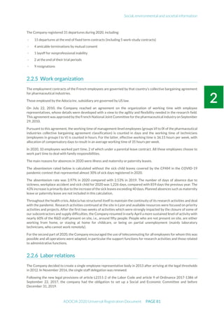 Social, environmental and societal information
ADOCIA 2020 Universal Registration Document PAGE 81
The Company registered 31 departures during 2020, including:
- 15 departures at the end of fixed term contracts (including 5 work-study contracts)
- 4 amicable terminations by mutual consent
- 1 layoff for nonprofessional inability
- 2 at the end of their trial periods
- 9 resignations
Work organization
The employment contracts of the French employees are governed by that country's collective bargaining agreement
for pharmaceutical industries.
Those employed by the Adocia Inc. subsidiary are governed by US law.
On July 22, 2010, the Company reached an agreement on the organization of working time with employee
representatives, whose details were developed with a view to the agility and flexibility needed in the research field.
This agreement was approved by the French National Joint Committee for the pharmaceutical industry on September
29, 2010.
Pursuant to this agreement, the working time of management-level employees (groups VI to IX of the pharmaceutical
industries collective bargaining agreement classification) is counted in days and the working time of technicians
(employees in groups I to V) is counted in hours. For the latter, effective working time is 36.15 hours per week, with
allocation of compensatory days to result in an average working time of 35 hours per week.
In 2020, 10 employees worked part time, 2 of which under a parental leave contract. All these employees choose to
work part time to deal with family responsibilities.
The main reasons for absences in 2020 were illness and maternity or paternity leaves.
The absenteeism rated below is calculated without the sick child leaves covered by the CPAM in the COVID-19
pandemic context that represented almost 30% of sick days registered in 2020.
The absenteeism rate was 3.97% in 2020 compared with 2.53% in 2019. The number of days of absence due to
sickness, workplace accident and sick child for 2020 was 1,226 days, compared with 859 days the previous year. The
43% increase is primarily due to the increase of the sick leaves exceeding 40 days. Planned absences such as maternity
leave or paternity leave are not included in this calculation.
Throughout the health crisis, Adocia has structured itself to maintain the continuity of its research activities and deal
with the pandemic. Research activities continued at the site in Lyon and available resources were focused on priority
activities and projects. After the first two weeks of activities which were strongly impacted by the closure of some of
our subcontractors and supply difficulties, the Company resumed in early April a more sustained level of activity with
nearly 60% of the R&D staff present on site, i.e., around fifty people. People who are not present on site, are either
working from home, or staying at home for childcare, or being on partial unemployment (mainly laboratory
technicians, who cannot work remotely).
For the second part of 2020, the Company encouraged the use of telecommuting for all employees for whom this was
possible and all operations were adapted, in particular the support functions for research activities and those related
to administrative functions.
Labor relations
The Company decided to create a single employee representative body in 2013 after arriving at the legal thresholds
in 2012. In November 2016, the single staff delegation was renewed.
Following the new legal provisions of article L2311-2 of the Labor Code and article 9 of Ordinance 2017-1386 of
September 22, 2017, the company had the obligation to set up a Social and Economic Committee and before
December 31, 2019.
 