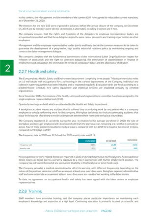 Social, environmental and societal information
Adocia 2020 Universal Registration Document PAGE 82
2
In this context, the Management and the members of the current DUP have agreed to reduce the current mandates,
as of December 31, 2020.
The elections for the new CSE were organized in advance, before the annual closure of the company, on December
05, 2019 and 12 members were elected (6 members, 6 alternates) including 5 women and 7 men.
The company ensures that the rights and freedoms of the delegates to employee representative bodies are
scrupulously respected, and that these delegates enjoy the same career prospects and training opportunities as other
employees.
Management and the employee representative bodies jointly and freely decide the common measures to be taken to
guarantee the development of a progressive, high quality industrial relations policy by maintaining ongoing and
constructive labor-management dialogue.
The company complies with the fundamental conventions of the International Labor Organization on respect for
freedom of association and the right to collective bargaining, the elimination of discrimination in respect of
employment and occupation, the elimination of forced or compulsory labor, and the abolition of child labor.
Health and safety
The Company has a Health, Safety and Environment department comprising three people. This department also relies
on 16 individuals with occupational first aid training in the various departments of the Company. Individual and
collective safety equipment has been installed and is inspected regularly. Evacuation drills are held according to a
predetermined schedule. Fire safety equipment and electrical systems are inspected annually by certified
organizations.
Since November 2016, the missions of the health, safety and working conditions committee have been assigned to the
single employee representative body (CSE).
Quarterly meetings are held, which are attended by the Health and Safety department.
A workplace accident means any accident that is suffered due to or during work by any person who is a company
employee or who is performing work for the company. Workplace accidents also include commuting accidents that
occur in the course of ordinary travel by an employee between their home and workplace (round trip).
The Company registered 21 accidents during the year. In relation to the average workforce in 2020, the rate of
workplace accidents per employee is 0.16 compared with 0.25 the previous year, remaining ata rate thatis considered
as low. Four of these accidents resulted in medical leave o, compared with 5 in 2019 for a maximal duration of 34 days,
compared to 93.5 days in 2019.
The frequency rate in 2020 was 22.54 and the 2020 severity rate was 0.19.
31/12/2020 31/12/2019
31/12/2018
Frequency rate 22.54 26.86 21.56
Severity rate 0.19 0.5 0.09
No occupational or work-related illness was reported in 2020 or during the previous four fiscalyears. An occupational
illness means an illness due to a person’s exposure to a risk in connection with his/her employment position. The
company has not been informed of any permanent disability in this fiscal year or prior fiscal years.
The Company provides a medical examination for all of its workers, with different frequencies depending on the
nature of the position: laboratory staff are examined at least once every two years. Being less exposed, administrative
staff and some scientists are examined at least every five years as a result of not working in the laboratories.
To date, no agreement on occupational health and safety has been signed with the labor unions or employee
representatives.
Training
Staff members have extensive training, and the company places particular importance on maintaining each
employee’s knowledge and expertise at a high level. Continuing education is primarily focused on scientific and
 