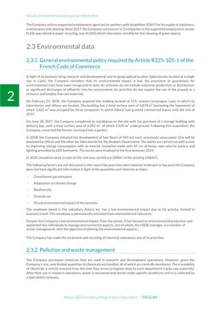 Social, environmental and societal information
Adocia 2020 Universal Registration Document PAGE 84
2
The Company utilizes supported employment agencies for workers with disabilities (ESAT) forits supply of stationery,
maintenance and cleaning. Since 2017, the Company outsources to 2 companies in the supported employment sector:
ELISE specialized in paper recycling, and ALGED which intervenes monthly for the cleaning of green spaces.
2.3 Environmental data
General environmental policy required by Article R225-105-1 of the
French Code of Commerce
In light of its business (drug research and development) and its geographical location (laboratories located at a single
site in Lyon), the Company considers that its environmental impact is low. No provisions or guarantees for
environmental risks have been recognized to date. Its activities do not include industrial production or distribution,
or significant discharges of effluents into the environment. Its activities do not require the use of the ground as a
resource and employ few raw materials.
On February 21, 2016, the Company acquired the building located at 115, avenue Lacassagne, Lyon, in which its
laboratories and offices are located. The building has a total surface area of 6,874 m² (excluding the basement) of
which 1,602 m² was occupied by three companies to which Adocia had granted commercial leases until the end of
2019.
On June 28, 2017, the Company completed its installation on the site with the purchase of a storage building with
delivery bay, with a total surface area of 2,092 m², of which 1,650 m² underground. Following this acquisition, the
Company converted the former courtyard into a garden.
In 2018, the Company initiated the development of two floors of 450 m2 each, previously unoccupied. One will be
destined for offices and the other for laboratories for the Analysis Department. The works are carried out with a view
to improving energy consumption with an interior insulation made with 45 cm of hemp, new exterior joinery and
lighting provided by LED luminaires. The works were finalized in the first semester 2019.
In 2020, insulation work on part of the roof was carried out (500m² of the existing 1500m²).
The following factors are not discussed in this report because they were deemed irrelevant or because the Company
does not have significant information in light of the quantities and interests at stake:
- Greenhouse gas emissions
- Adaptation to climate change
- Biodiversity
- Ground use
- Visual environmental impact of the business
The employee based in the subsidiary Adocia Inc. has a low environmental impact due to his activity, limited to
business travel. This employee is permanently excluded from environmental indicators.
Despite the Company’s low environmental impact, from the outset, it has focused on environmental protection and
appointed two individuals to manage environmental aspects, one of whom, the HSQE manager, is a member of
senior management. with the objective of piloting the environmental aspects.
The Company has made the treatment and recycling of chemical substances one of its priorities.
Pollution and waste management
The Company purchases chemicals that are used in research and development operations. However, given the
Company’s size, only limited quantities of chemicals are handled, all of which are carefully monitored. The traceability
of chemicals is strictly ensured from the time they arrive (a register kept by each department tracks raw materials).
After their use in research operations, waste is recovered and stored under specific conditions until it is collected by
a specialized company.
 