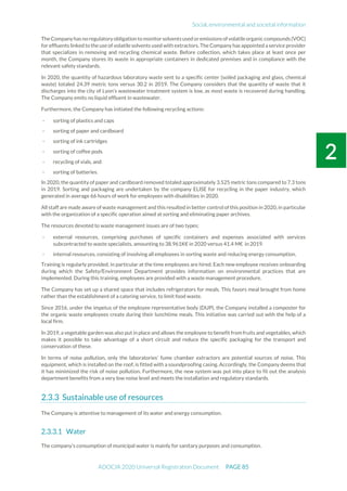 Social, environmental and societal information
ADOCIA 2020 Universal Registration Document PAGE 85
TheCompanyhas no regulatoryobligation to monitorsolventsusedoremissionsofvolatileorganiccompounds(VOC)
for effluents linked to the use of volatile solvents used with extractors. The Company has appointed a service provider
that specializes in removing and recycling chemical waste. Before collection, which takes place at least once per
month, the Company stores its waste in appropriate containers in dedicated premises and in compliance with the
relevant safety standards.
In 2020, the quantity of hazardous laboratory waste sent to a specific center (soiled packaging and glass, chemical
waste) totaled 24.39 metric tons versus 30.2 in 2019. The Company considers that the quantity of waste that it
discharges into the city of Lyon’s wastewater treatment system is low, as most waste is recovered during handling.
The Company emits no liquid effluent in wastewater.
Furthermore, the Company has initiated the following recycling actions:
- sorting of plastics and caps
- sorting of paper and cardboard
- sorting of ink cartridges
- sorting of coffee pods
- recycling of vials, and
- sorting of batteries.
In 2020, the quantity of paper and cardboard removed totaled approximately 3.525 metric tons compared to 7.3 tons
in 2019. Sorting and packaging are undertaken by the company ELISE for recycling in the paper industry, which
generated in average 66 hours of work for employees with disabilities in 2020.
All staff are made aware of waste management and this resulted in better control of this position in 2020, in particular
with the organization of a specific operation aimed at sorting and eliminating paper archives.
The resources devoted to waste management issues are of two types:
- external resources, comprising purchases of specific containers and expenses associated with services
subcontracted to waste specialists, amounting to 38.961K€ in 2020 versus 41.4 M€ in 2019.
- internal resources, consisting of involving all employees in sorting waste and reducing energy consumption.
Training is regularly provided, in particular at the time employees are hired. Each new employee receives onboarding
during which the Safety/Environment Department provides information on environmental practices that are
implemented. During this training, employees are provided with a waste management procedure.
The Company has set up a shared space that includes refrigerators for meals. This favors meal brought from home
rather than the establishment of a catering service, to limit food waste.
Since 2016, under the impetus of the employee representative body (DUP), the Company installed a composter for
the organic waste employees create during their lunchtime meals. This initiative was carried out with the help of a
local firm.
In 2019, a vegetable garden was also put in place and allows the employee to benefit from fruits and vegetables, which
makes it possible to take advantage of a short circuit and reduce the specific packaging for the transport and
conservation of these.
In terms of noise pollution, only the laboratories’ fume chamber extractors are potential sources of noise. This
equipment, which is installed on the roof, is fitted with a soundproofing casing. Accordingly, the Company deems that
it has minimized the risk of noise pollution. Furthermore, the new system was put into place to fit out the analysis
department benefits from a very low noise level and meets the installation and regulatory standards.
Sustainable use of resources
The Company is attentive to management of its water and energy consumption.
Water
The company’s consumption of municipal water is mainly for sanitary purposes and consumption.
 