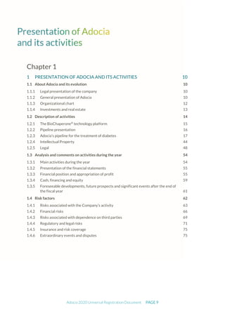 Adocia 2020 Universal Registration Document PAGE 9
Chapter 1
1 PRESENTATION OF ADOCIA AND ITS ACTIVITIES 10
1.1 About Adocia and its evolution 10
Legal presentation of the company 10
General presentation of Adocia 10
Organizational chart 12
Investments and real estate 13
1.2 Description of activities 14
The BioChaperone®
technology platform 15
Pipeline presentation 16
Adocia’s pipeline for the treatment of diabetes 17
Intellectual Property 44
Legal 48
1.3 Analysis and comments on activities during the year 54
Main activities during the year 54
Presentation of the financial statements 55
Financial position and appropriation of profit 55
Cash, financing and equity 59
Foreseeable developments, future prospects and significant events after the end of
the fiscal year 61
1.4 Risk factors 62
Risks associated with the Company’s activity 63
Financial risks 66
Risks associated with dependence on third parties 69
Regulatory and legal risks 71
Insurance and risk coverage 75
Extraordinary events and disputes 75
 