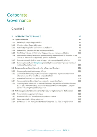 ADOCIA 2020 Universal Registration Document PAGE 91
Chapter 3
3 CORPORATE GOVERNANCE 92
3.1 Governance Code 92
Methods of corporate governance 92
Members of the Board of Directors 92
Retained principles for composition of the board 96
Operation of the governing and management bodies 98
Conflicts of interest at the level of the governing and management bodies 101
Modalities of participation in the general meeting of shareholders or provision of the
articles of association that provides for such modalities 102
Information that is likely to have an impact in the event of a public offering 102
Summary table of valid delegations granted by the shareholders’ general meeting in
matters of capital increase 103
3.2 Compensation and benefits received by officers and directors 105
Compensation paid to corporate officers 105
Amounts that the Company has provisioned for payment of pensions, retirement
allowances and other benefits to corporate officers 109
Compensation policy for corporate officers 109
Compensation and benefits of non- executive corporate officers 112
Summary of the operations of the directors and of the persons mentioned in article
L.621-18-2 of the Monetary and Financial Code on the securities of the Company
carried out during the past financial year 113
3.3 Risk management and internal control procedures implemented by the Company 113
General risk management principles 113
Coordination of risk management with internal control 114
General principles of internal control 114
Limitations on risk management and internal control and areas of improvement 116
 