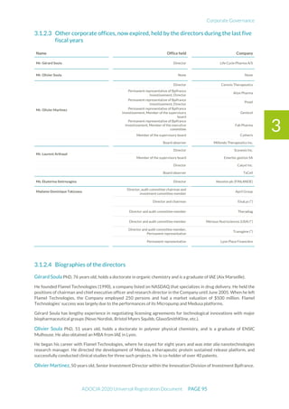 Corporate Governance
ADOCIA 2020 Universal Registration Document PAGE 95
3
Other corporate offices, now expired, held by the directors during the last five
fiscal years
Name Office held Company
Mr. Gérard Soula Director Life Cycle Pharma A/S
Mr. Olivier Soula None None
Mr. Olivier Martinez
Director Cerenis Therapeutics
Permanent representative of Bpifrance
Investissement, Director
Alize Pharma
Permanent representative of Bpifrance
Investissement, Director
Poxel
Permanent representative of Bpifrance
Investissement, Member of the supervisory
board
Genticel
Permanent representative of Bpifrance
Investissement, Member of the executive
committee
Fab Pharma
Member of the supervisory board Cytheris
Board observer Millendo Therapeutics Inc.
Mr. Laurent Arthaud
Director Scynexis Inc.
Member of the supervisory board Emertec gestion SA
Director Calyxt Inc.
Board observer TxCell
Ms. Ekaterina Smirnyagina Director Nexstim plc (FINLANDE)
Madame Dominique Takizawa
Director, audit committee chairman and
investment committee member
April Group
Director and chairman ElsaLys (*)
Director and audit committee member Theradiag
Director and audit committee member Mérieux Nutrisciences (USA) (*)
Director and audit committee member,
Permanent representative
Transgène (*)
Permanent representative Lyon Place Financière
Biographies of the directors
Gérard Soula PhD, 76 years old, holds a doctorate in organic chemistry and is a graduate of IAE (Aix Marseille).
He founded Flamel Technologies (1990), a company listed on NASDAQ that specializes in drug delivery. He held the
positions of chairman and chief executive officer and research director in the Company until June 2005. When he left
Flamel Technologies, the Company employed 250 persons and had a market valuation of $500 million. Flamel
Technologies’ success was largely due to the performances of its Micropump and Medusa platforms.
Gérard Soula has lengthy experience in negotiating licensing agreements for technological innovations with major
biopharmaceutical groups (Novo Nordisk, Bristol Myers Squibb, GlaxoSmithKline, etc.).
Olivier Soula PhD, 51 years old, holds a doctorate in polymer physical chemistry, and is a graduate of ENSIC
Mulhouse. He also obtained an MBA from IAE in Lyon.
He began his career with Flamel Technologies, where he stayed for eight years and was inter alia nanotechnologies
research manager. He directed the development of Medusa, a therapeutic protein sustained release platform, and
successfully conducted clinical studies for three such projects. He is co-holder of over 40 patents.
Olivier Martinez, 50 years old, Senior Investment Director within the Innovation Division of Investment Bpifrance.
 