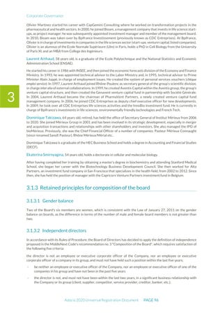 Corporate Governance
Adocia 2020 Universal Registration Document PAGE 96
3
Olivier Martinez started his career with CapGemini Consulting where he worked on transformation projects in the
pharmaceutical and health sectors. In 2000, he joined Bioam, amanagement company that invests in life science start-
ups, as project manager; he was subsequently appointed investment manager and member of the management board.
In 2010, Bioam was taken over by Bpifrance Investissement (previously known as CDC Entreprises). At Bpifrance,
Olivier is in chargeofinvestments in companies in thelifesciences sector(start-ups,venturecapital,listedcompanies).
Olivier is an alumnus of the Ecole Normale Supérieure (Ulm) in Paris, holds a PhD in Cell Biology from the University
of Paris XI, and an MBA from College des Ingénieurs.
Laurent Arthaud, 58 years old, is a graduate of the Ecole Polytechnique and the National Statistics and Economic
Administration School (ENSAE).
He started his career in 1986 with INSEE, and then joined the economic forecasts division of theEconomy and Finance
Ministry. In 1993, he was appointed technical advisor to the Labor Ministry and, in 1995, technical advisor to Prime
Minister Alain Juppé, in charge of employment issues. He created the system of personal services vouchers (chèque
emploi service). In 1997, Laurent Arthaud joined Rhône-Poulenc as secretary general of the group’s scientific division,
in charge inter alia of external collaborations. In 1999, he created Aventis Capital within the Aventis group, the group’s
venture capital structure, and then created the Genavent venture capital fund in partnership with Société Générale.
In 2004, Laurent Arthaud became the chairman of PharmaVent Partners, a newly created venture capital fund
management company. In 2006, he joined CDC Entreprises as deputy chief executive officer for new developments.
In 2009, he took over all CDC Entreprises life sciences activities and the InnoBio investment fund. He is currently in
charge of Bpifrance’s investments in life sciences, environmentally friendly technologies and French Tech.
Dominique Takizawa, 64 years old, retired, has held the office of Secretary General of Institut Mérieux from 2006
to 2020. She joined Mérieux Group in 2001 and has been involved in its strategic development, especially in merger
and acquisition transactions and relationships with other shareholders and investors. She also managed the IPO of
bioMérieux. Previously, she was the Chief Financial Officer of a number of companies: Pasteur Mérieux Connaught
(since renamed Sanofi Pasteur), Rhône Mérieux/Mérial etc..
Dominique Takizawa is a graduate of the HEC Business School and holds a degree in Accounting and Financial Studies
(DECF).
Ekaterina Smirnyagina, 54 years old, holds a doctorate in cellular and molecular biology.
After having completed her training by obtaining a master’s degree in biochemistry and attending Stanford Medical
School, she began her career with the Biotechnology Business Development Council. She then worked for Alta
Partners, an investment fund company in San Francisco that specializes in the health field, from 2002 to 2012. Since
then, she has held the position of manager with the Capricorn Venture Partners investment fund in Belgium.
Retained principles for composition of the board
Gender balance
Two of the Board's six members are women, which is consistent with the Law of January 27, 2011 on the gender
balance on boards, as the difference in terms of the number of male and female board members is not greater than
two.
Independent directors
In accordance with its Rules of Procedure, the Board of Directors has decided to apply the definition of independence
proposed in the MiddleNext Code's recommendation no. 3 "Composition of the Board", which requires satisfaction of
the following five criteria:
the director is not an employee or executive corporate officer of the Company, nor an employee or executive
corporate officer of a company in its group, and must not have held such a position within the last five years;
- be neither an employee or executive officer of the Company, nor an employee or executive officer of one of the
companies in his group and have not been in the past five years
- the director is not, and must not have been within the last two years, in a significant business relationship with
the Company or its group (client, supplier, competitor, service provider, creditor, banker, etc.);
 