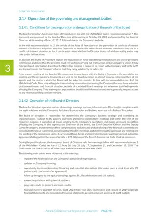 Corporate Governance
Adocia 2020 Universal Registration Document PAGE 98
3
Operation of the governing and management bodies
Conditions for the preparation and organization of the work of the Board
The board of directors has its own Rules of Procedure, in line with the MiddleNext Code’s recommendation no. 7. This
document was approved by the Board of Directors at its meeting of October 24, 2011 and amended by the Board of
Directors at its meeting of March 7, 2017. It is available on the Company's website.
In line with recommendation no. 2, the article of the Rules of Procedure on the prevention of conflicts of interest
entitled "Disclosure Obligation" requires Directors to inform the other Board members whenever they are in a
conflict-of-interest situation,so thatitcan be ascertained whether theDirector shouldrefrain from voting and/ormay
take part in deliberations.
In addition, the Rules of Procedure explain the regulations in force concerning the disclosure and use of privileged
information, and state that the directors must refrain from carrying out transactions in the Company’s shares if they
hold privileged information. Each Board of Directors member is required to report to the Company and to the AMF
any transactions in the Company’s shares that they carry out directly or indirectly.
Prior to each meeting of the Board of Directors, and in accordance with the Rules of Procedure, the agenda for the
meeting and the preparatory documents are sent to the Board members in a timely manner, informing them of the
agenda and the matters which the Board will be asked to consider. In line with recommendation no. 4 of the
MiddleNext Code, Directors will regularly receive key information concerning the Company that may have an impact
on its commitments and financial situation, outside of scheduled Board meetings and whenever justified by events
affecting the Company. They may request explanations or additional information and, more generally, request access
to any information they consider relevant.
Operation of the Board of Directors
The board ofdirectors operates (notices ofmeetings,meetings,quorum,information forDirectors) in compliance with
the applicable laws and the Company's Articles of Incorporation and Bylaws, as set out in its Rules of Procedure.
The board of directors is responsible for determining the Company’s business strategy and overseeing its
implementation. Subject to the powers expressly granted to shareholders’ meetings and within the limit of the
corporate purpose, it considers all issues relating to the Company’s operations and makes decisions on matters
affecting the Company. It also appoints the Chairman of the board, the Chief Executive Officer and the Deputy
General Managers, and determines their compensation. Its duties also include closing of the financial statements and
consolidated financial statements, convening shareholders' meetings, and determining the agenda of any meeting and
the wording of the resolutions. Lastly, it carries out those checks and controls it considers appropriate and authorizes
agreements falling within the scope of Article L. 225-38 et seq. of the French Commercial Code (Code de commerce).
During the past fiscal year, the Company's board of Directors held five meetings (in line with recommendation no. 5
of the MiddleNext Code), on March 12, May 28, July 20, July 17, September 29, and December 17, 2020. The
Chairman of the board chaired all 5 meetings, and the attendance rate was 100%.
The following main points were addressed at the meetings:
- impact of the health crisis on the Company's activity and its prospects;
- updates on Company financing;
- opportunity to a complementary financing and potential alternatives (discussion over a stock loan with IPF
partners and conclusion of an agreement);
- follow up in regard to the legal proceedings against Eli Lilly (arbitrations and civil action);
- current negotiations with potential partners;
- progress reports on projects and main results;
- financial matters: quarterly reviews, 2021-2023 three-year plan, examination and closure of 2019 corporate
financial statements and consolidated financial statements, presentation and approval of 2021 budget;
 