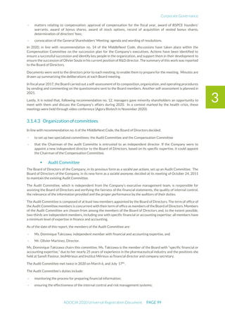 Corporate Governance
ADOCIA 2020 Universal Registration Document PAGE 99
3
- matters relating to compensation: approval of compensation for the fiscal year, award of BSPCE founders'
warrants, award of bonus shares, award of stock options, record of acquisition of vested bonus shares,
determination of directors' fees;
- convocation of the General Shareholders' Meeting: agenda and wording of resolutions.
In 2020, in line with recommendation no. 14 of the MiddleNext Code, discussions have taken place within the
Compensation Committee on the succession plan for the Company's executives. Actions have been identified to
ensure a successful succession and identify key people in the organization, and support them in their development to
ensure the succession of Olivier Soula in his current position of R&D director. The summary of this work was reported
to the Board of Directors.
Documents were sent to the directors prior to each meeting, to enable them to prepare for the meeting. Minutes are
drawn up summarizing the deliberations at each Board meeting.
In fiscal year 2017,the Board carried out a self-assessment of its composition, organization, and operating procedures
by sending and commenting on the questionnaire sent to the Board members. Another self-assessment is planned in
2021.
Lastly, it is noted that, following recommendation no. 12, managers gave minority shareholders an opportunity to
meet with them and discuss the Company's affairs during 2020. In a context marked by the health crisis, these
meetings were held through video conference (Agora Biotech in November 2020).
Organization of committees
In line with recommendation no. 6 of the MiddleNext Code, the Board of Directors decided:
- to set up two specialized committees: the Audit Committee and the Compensation Committee
- that the Chairman of the audit Committe is entrusted to an independent director. If the Company were to
appoint a new independent director to the Board of Directors, based on its specific expertise, it could appoint
the Chairman of the Compensation Committee.
 Audit Committee
The Board of Directors of the Company, in its previous form as a société par actions, set up an Audit Committee. The
Board of Directors of the Company, in its new form as a société anonyme, decided at its meeting of October 24, 2011
to maintain the existing Audit Committee.
The Audit Committee, which is independent from the Company’s executive management team, is responsible for
assisting the Board of Directors and verifying the fairness of the financial statements, the quality of internal control,
the relevance of the information provided and the proper performance by the auditors of their duties.
The Audit Committee is composed of at least two members appointed by the Board of Directors. The term of office of
the Audit Committee members is concurrent with their term of office as members of the Board of Directors. Members
of the Audit Committee are chosen from among the members of the Board of Directors and, to the extent possible,
two-thirds are independent members, including one with specific financial or accounting expertise; all members have
a minimum level of expertise in finance and accounting.
As of the date of this report, the members of the Audit Committee are:
- Ms. Dominique Takizawa, independent member with financial and accounting expertise, and
- Mr. Olivier Martinez, Director.
Ms. Dominique Takizawa chairs this committee. Ms. Takizawa is the member of the Board with “specific financial or
accounting expertise,” due to her nearly 25 years of experience in the pharmaceutical industry and the positions she
held at Sanofi Pasteur, bioMérieux and Institut Mérieux as financial director and company secretary.
The Audit Committee met twice in 2020 on March 6, and July 17th
.
The Audit Committee’s duties include:
- monitoring the process for preparing financial information;
- ensuring the effectiveness of the internal control and risk management systems;
 