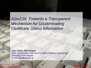 ADoCSI: Towards a Transparent
Mechanism for Disseminating
Certificate Status Information

John Iliadis, PhD student
Dept. of Information and Communication Systems Engineering
University of the Aegean
E-mail: jiliad@aegean.gr
John Iliadis, PhD Workshop,
Samos, October 2003

Slide 1 of 23

 