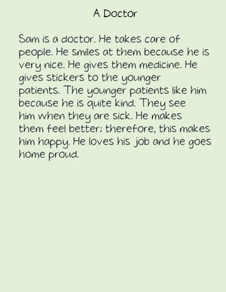 A Doctor
Sam is a doctor. He takes care of
people. He smiles at them because he is
very nice. He gives them medicine. He
gives stickers to the younger
patients. The younger patients like him
because he is quite kind. They see
him when they are sick. He makes
them feel better; therefore, this makes
him happy. He loves his job and he goes
home proud.
 