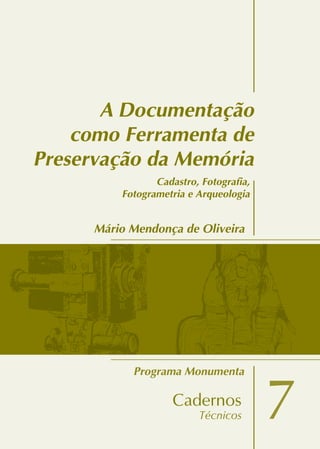 ProgramaMonumenta
7
A Documentação
como Ferramenta de
Preservação da Memória
Mário Mendonça de Oliveira
7
Adocumentaçãocomoferramentadepreservaçãodamemória
Cadastro, Fotografia,
Fotogrametria e Arqueologia
 