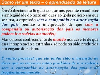 Como ler um texto – o aprendizado da leitura
É o conhecimento lingüístico que nos permite reconhecer
a ambigüidade do texto em questão (pela posição em que
se situa, a expressão sem a companhia ou autorização
dos pais permite a interpretação de que com a
companhia ou autorização dos pais os menores
podem ir a rodeios ou motéis).
Mas o nosso conhecimento de mundo nos adverte de que
essa interpretação é estranha e só pode ter sido produzida
por engano do redator.
É muito provável que ele tenha tido a intenção de
dizer que os menores estão proibidos de ir a rodeios
sem a companhia ou autorização dos pais e de
freqüentarem motéis.
 