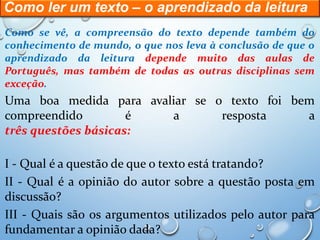 Como ler um texto – o aprendizado da leitura
Como se vê, a compreensão do texto depende também do
conhecimento de mundo, o que nos leva à conclusão de que o
aprendizado da leitura depende muito das aulas de
Português, mas também de todas as outras disciplinas sem
exceção.
Uma boa medida para avaliar se o texto foi bem
compreendido é a resposta a
três questões básicas:
I - Qual é a questão de que o texto está tratando?
II - Qual é a opinião do autor sobre a questão posta em
discussão?
III - Quais são os argumentos utilizados pelo autor para
fundamentar a opinião dada?
 