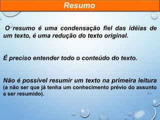 O resumo é uma condensação fiel das idéias de
um texto, é uma redução do texto original.
É preciso entender todo o conteúdo do texto.
Não é possível resumir um texto na primeira leitura
(a não ser que já tenha um conhecimento prévio do assunto
a ser resumido).
Resumo
 