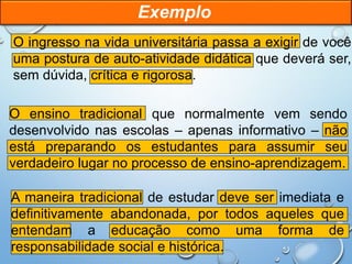 O ingresso na vida universitária passa a exigir de você
uma postura de auto-atividade didática que deverá ser,
sem dúvida, crítica e rigorosa.
O ensino tradicional que normalmente vem sendo
desenvolvido nas escolas – apenas informativo – não
está preparando os estudantes para assumir seu
verdadeiro lugar no processo de ensino-aprendizagem.
A maneira tradicional de estudar deve ser imediata e
definitivamente abandonada, por todos aqueles que
entendam a educação como uma forma de
responsabilidade social e histórica.
Exemplo
 