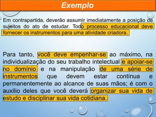Em contrapartida, deverão assumir imediatamente a posição de
sujeitos do ato de estudar. Todo processo educacional deve
fornecer os instrumentos para uma atividade criadora.
Para tanto, você deve empenhar-se ao máximo, na
individualização do seu trabalho intelectual e apoiar-se
no domínio e na manipulação de uma série de
instrumentos que devem estar contínua e
permanentemente ao alcance de suas mãos; é com o
auxilio deles que você deverá organizar sua vida de
estudo e disciplinar sua vida cotidiana.
Exemplo
 
