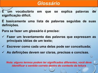 É um vocabulário em que se explica palavras de
significação difícil.
É basicamente uma lista de palavras seguidas de suas
definições.
Para se fazer um glossário é preciso:
 Fazer um levantamento das palavras que expressam as
principais idéias de um texto;
 Escrever como cada uma delas pode ser conceituada;
 As definições devem ser claras, precisas e concisas.
Nota: alguns termos podem ter significados diferentes, você deve
identificar o sentido correto dentro do contexto da leitura
Glossário
 