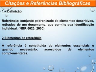 1 – Definição
Referência: conjunto padronizado de elementos descritivos,
retirados de um documento, que permite sua identificação
individual. (NBR 6023, 2000)
2 Elementos da referência
A referência é constituída de elementos essenciais e
quando necessário, acrescidos de elementos
complementares.
Citações e Referências Bibliográficas
 