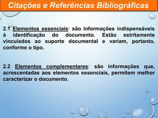 2.1 Elementos essenciais: são informações indispensáveis
à identificação do documento. Estão estritamente
vinculados ao suporte documental e variam, portanto,
conforme o tipo.
2.2 Elementos complementares: são informações que,
acrescentadas aos elementos essenciais, permitem melhor
caracterizar o documento.
Citações e Referências Bibliográficas
 