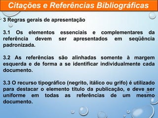 3 Regras gerais de apresentação
3.1 Os elementos essenciais e complementares da
referência devem ser apresentados em seqüência
padronizada.
3.2 As referências são alinhadas somente à margem
esquerda e de forma a se identificar individualmente cada
documento.
3.3 O recurso tipográfico (negrito, itálico ou grifo) é utilizado
para destacar o elemento título da publicação, e deve ser
uniforme em todas as referências de um mesmo
documento.
Citações e Referências Bibliográficas
 