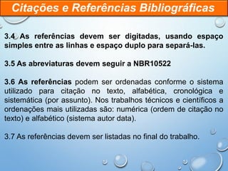 3.4 As referências devem ser digitadas, usando espaço
simples entre as linhas e espaço duplo para separá-las.
3.5 As abreviaturas devem seguir a NBR10522
3.6 As referências podem ser ordenadas conforme o sistema
utilizado para citação no texto, alfabética, cronológica e
sistemática (por assunto). Nos trabalhos técnicos e científicos a
ordenações mais utilizadas são: numérica (ordem de citação no
texto) e alfabético (sistema autor data).
3.7 As referências devem ser listadas no final do trabalho.
Citações e Referências Bibliográficas
 