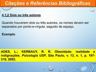4.1.2 Dois ou três autores
Quando houverem dois ou três autores, os nomes devem ser
separados por ponto-e-vírgula, seguido de espaço.
Exemplo
Citações e Referências Bibliográficas
ADES, L.; KERBAUY, R. R. Obesidade: realidade e
indignações. Psicologia USP, São Paulo, v. 13, n. 1, p. 197-
216, 2002.
 
